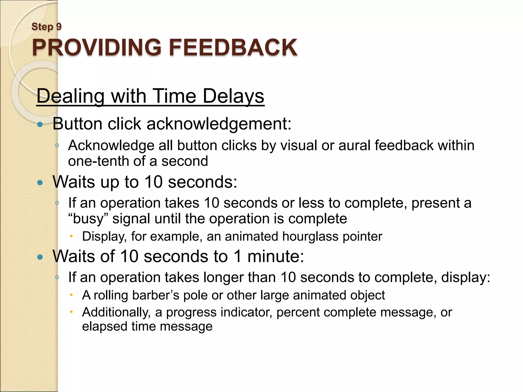 Step 9 PROVIDING FEEDBACK Dealing with Time Delays  Button click acknowledgement: ◦ Acknowledge all button clicks by visual or aural feedback within one-tenth of a second  Waits up to 10 seconds: ◦ If an operation takes 10 seconds or less to complete, present a “busy” signal until the operation is complete  Display, for example, an animated hourglass pointer  Waits of 10 seconds to 1 minute: ◦ If an operation takes longer than 10 seconds to complete, display:  A rolling barber’s pole or other large animated object  Additionally, a progress indicator, percent complete message, or elapsed time message 