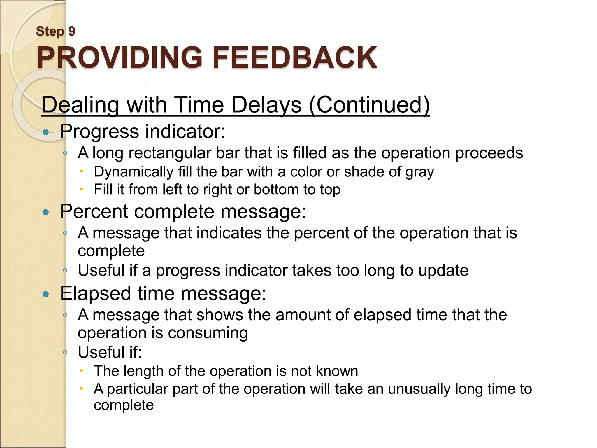 Step 9 PROVIDING FEEDBACK Dealing with Time Delays (Continued)  Progress indicator: ◦ A long rectangular bar that is filled as the operation proceeds  Dynamically fill the bar with a color or shade of gray  Fill it from left to right or bottom to top  Percent complete message: ◦ A message that indicates the percent of the operation that is complete ◦ Useful if a progress indicator takes too long to update  Elapsed time message: ◦ A message that shows the amount of elapsed time that the operation is consuming ◦ Useful if:  The length of the operation is not known  A particular part of the operation will take an unusually long time to complete 