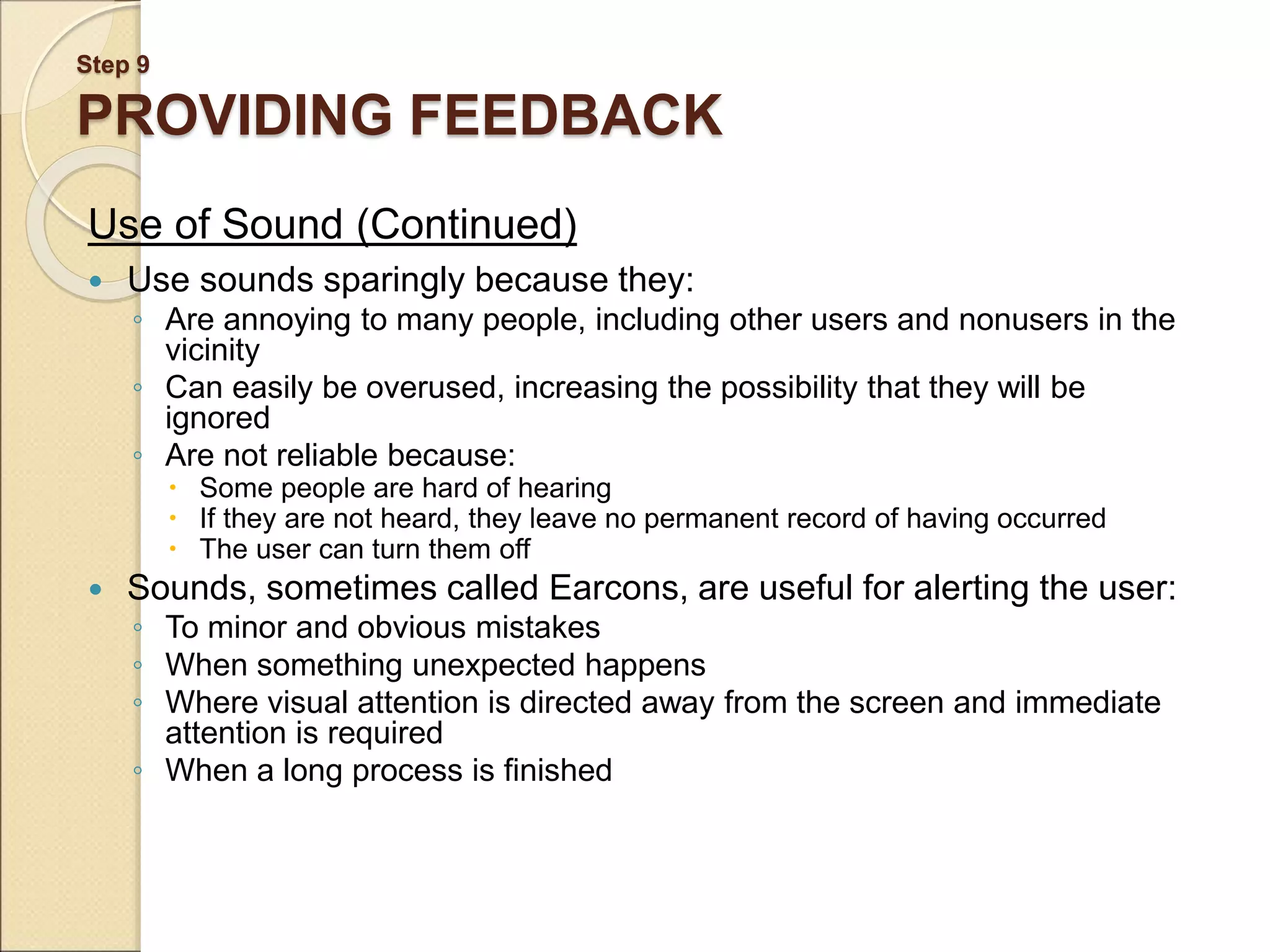 Step 9 PROVIDING FEEDBACK Use of Sound (Continued)  Use sounds sparingly because they: ◦ Are annoying to many people, including other users and nonusers in the vicinity ◦ Can easily be overused, increasing the possibility that they will be ignored ◦ Are not reliable because:  Some people are hard of hearing  If they are not heard, they leave no permanent record of having occurred  The user can turn them off  Sounds, sometimes called Earcons, are useful for alerting the user: ◦ To minor and obvious mistakes ◦ When something unexpected happens ◦ Where visual attention is directed away from the screen and immediate attention is required ◦ When a long process is finished 