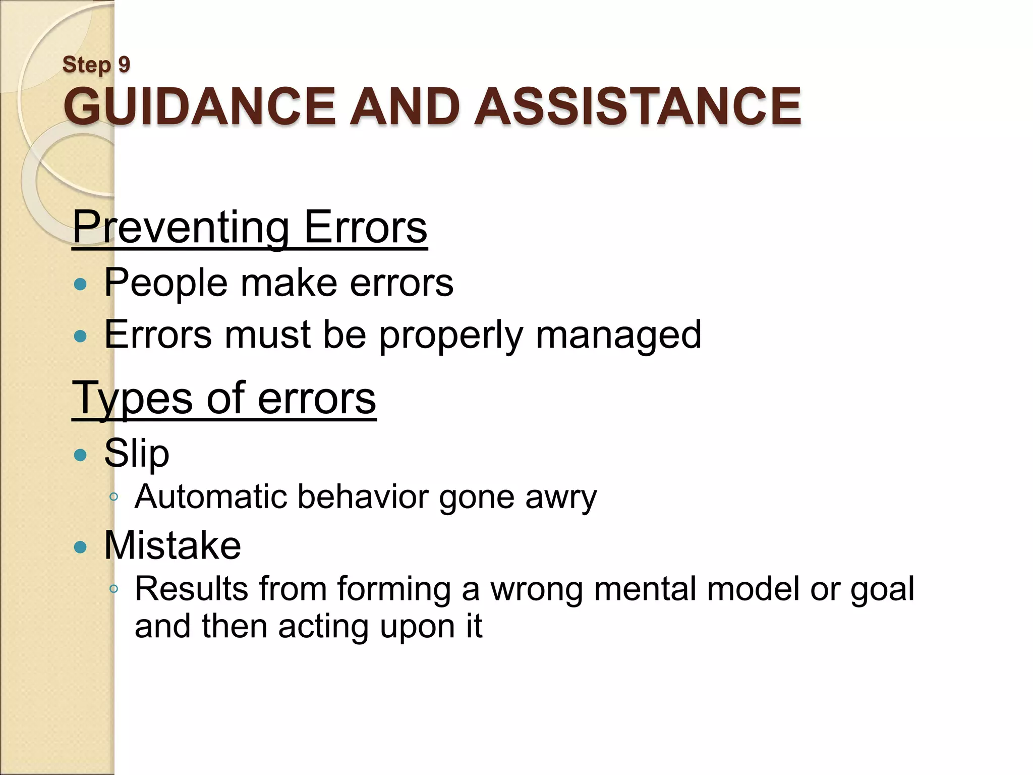 Step 9 GUIDANCE AND ASSISTANCE Preventing Errors  People make errors  Errors must be properly managed Types of errors  Slip ◦ Automatic behavior gone awry  Mistake ◦ Results from forming a wrong mental model or goal and then acting upon it 