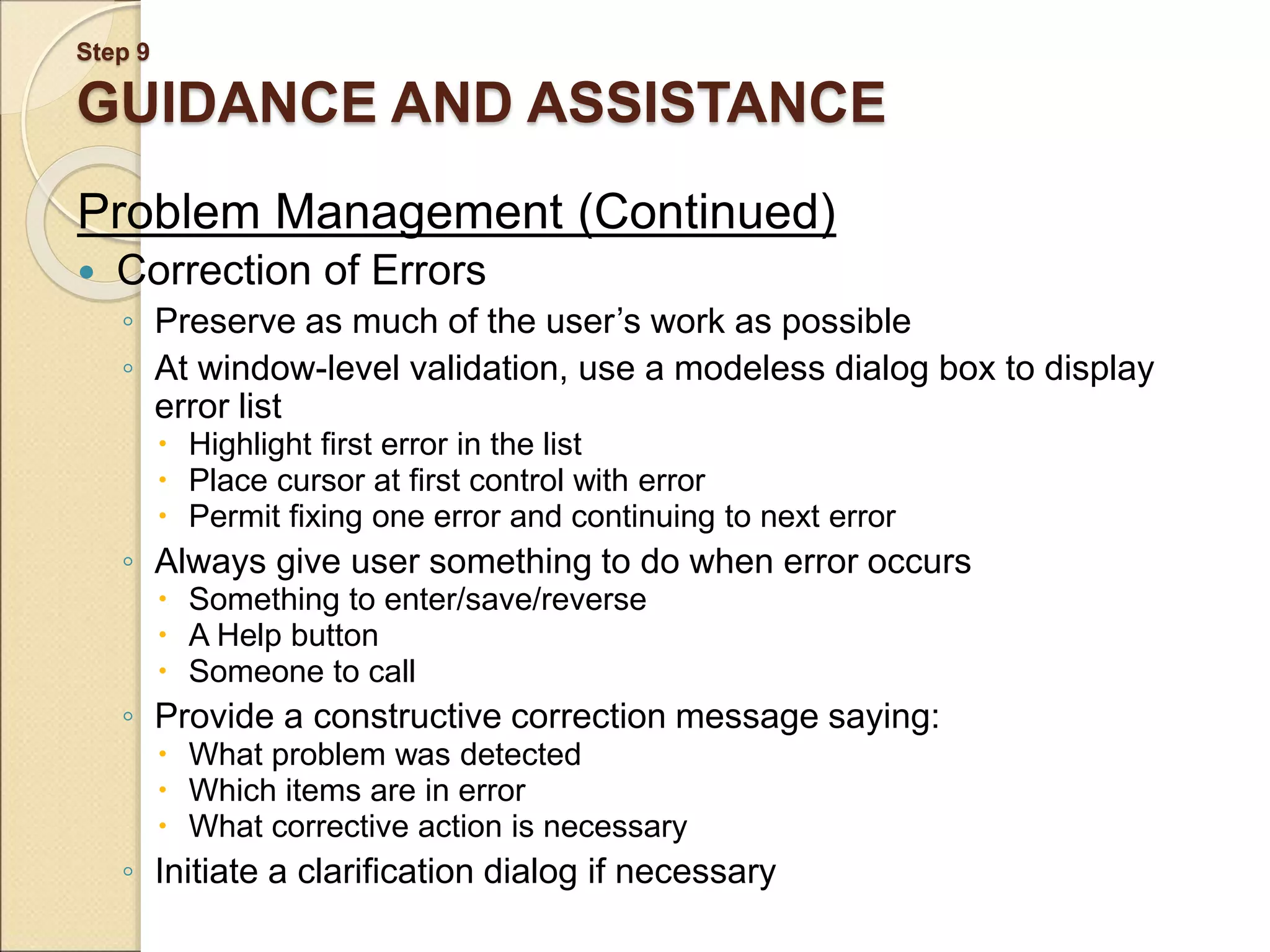 Step 9 GUIDANCE AND ASSISTANCE Problem Management (Continued)  Correction of Errors ◦ Preserve as much of the user’s work as possible ◦ At window-level validation, use a modeless dialog box to display error list  Highlight first error in the list  Place cursor at first control with error  Permit fixing one error and continuing to next error ◦ Always give user something to do when error occurs  Something to enter/save/reverse  A Help button  Someone to call ◦ Provide a constructive correction message saying:  What problem was detected  Which items are in error  What corrective action is necessary ◦ Initiate a clarification dialog if necessary 