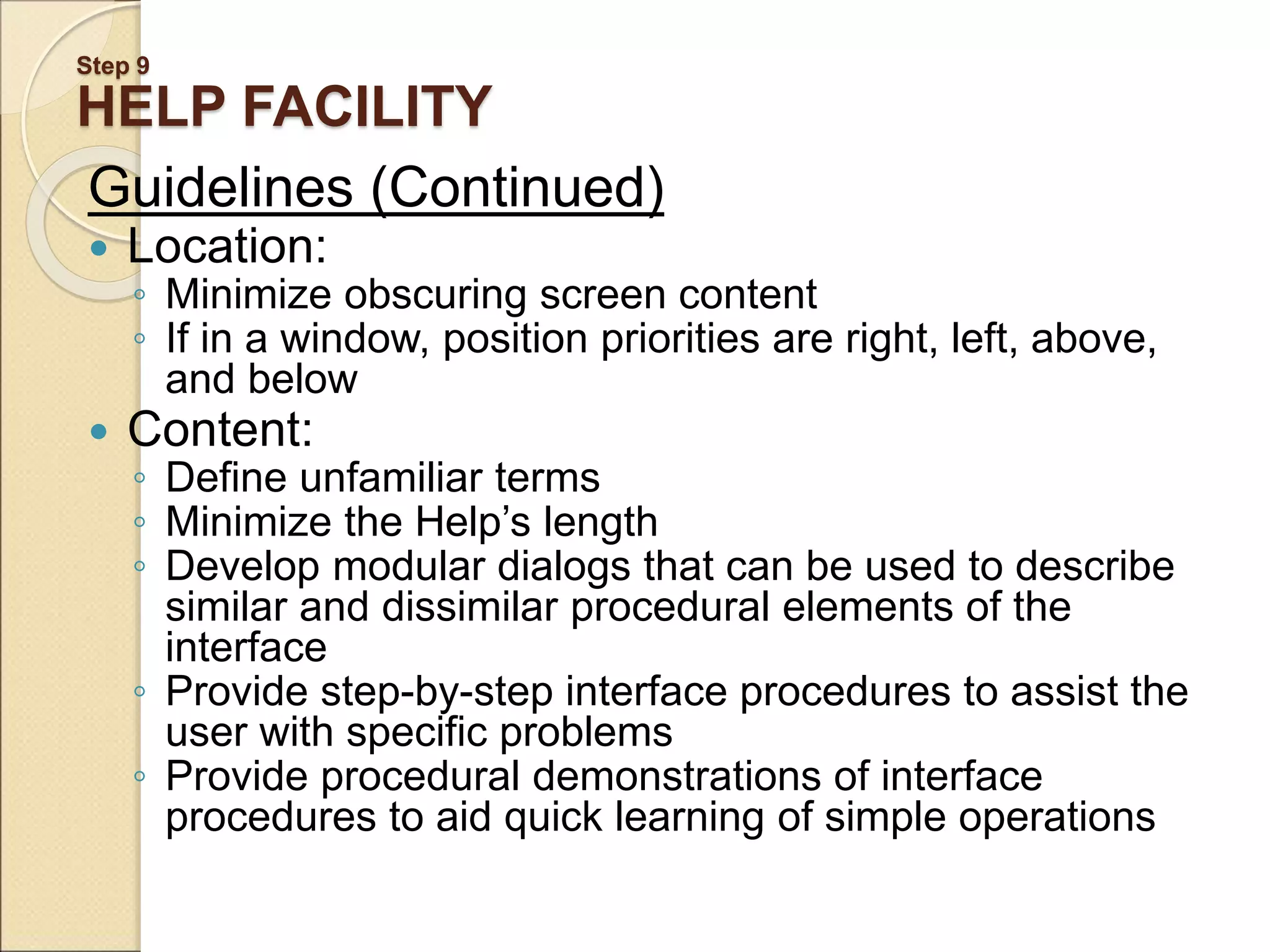 Step 9 HELP FACILITY Guidelines (Continued)  Location: ◦ Minimize obscuring screen content ◦ If in a window, position priorities are right, left, above, and below  Content: ◦ Define unfamiliar terms ◦ Minimize the Help’s length ◦ Develop modular dialogs that can be used to describe similar and dissimilar procedural elements of the interface ◦ Provide step-by-step interface procedures to assist the user with specific problems ◦ Provide procedural demonstrations of interface procedures to aid quick learning of simple operations 