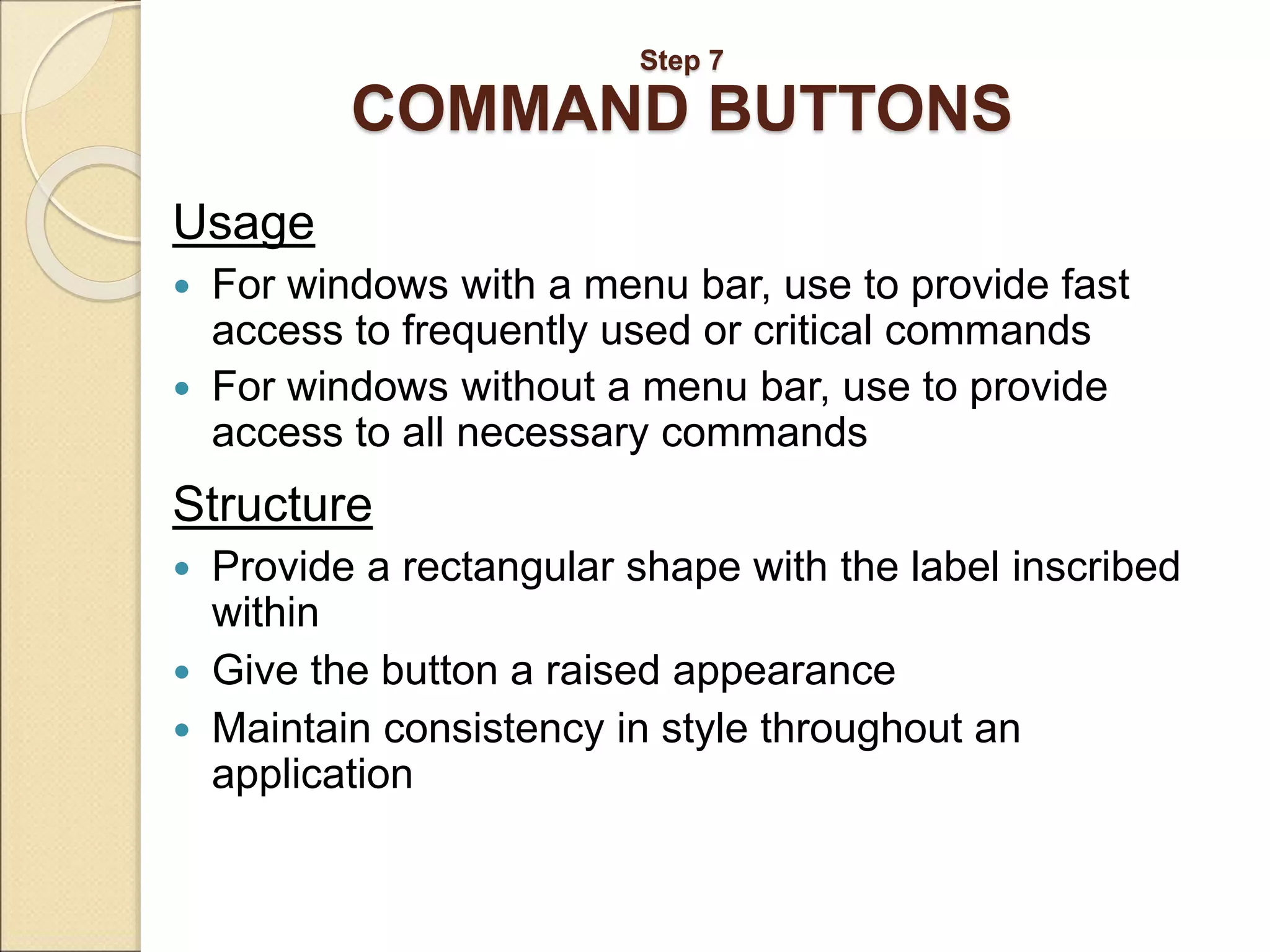 Step 7 COMMAND BUTTONS Usage  For windows with a menu bar, use to provide fast access to frequently used or critical commands  For windows without a menu bar, use to provide access to all necessary commands Structure  Provide a rectangular shape with the label inscribed within  Give the button a raised appearance  Maintain consistency in style throughout an application 