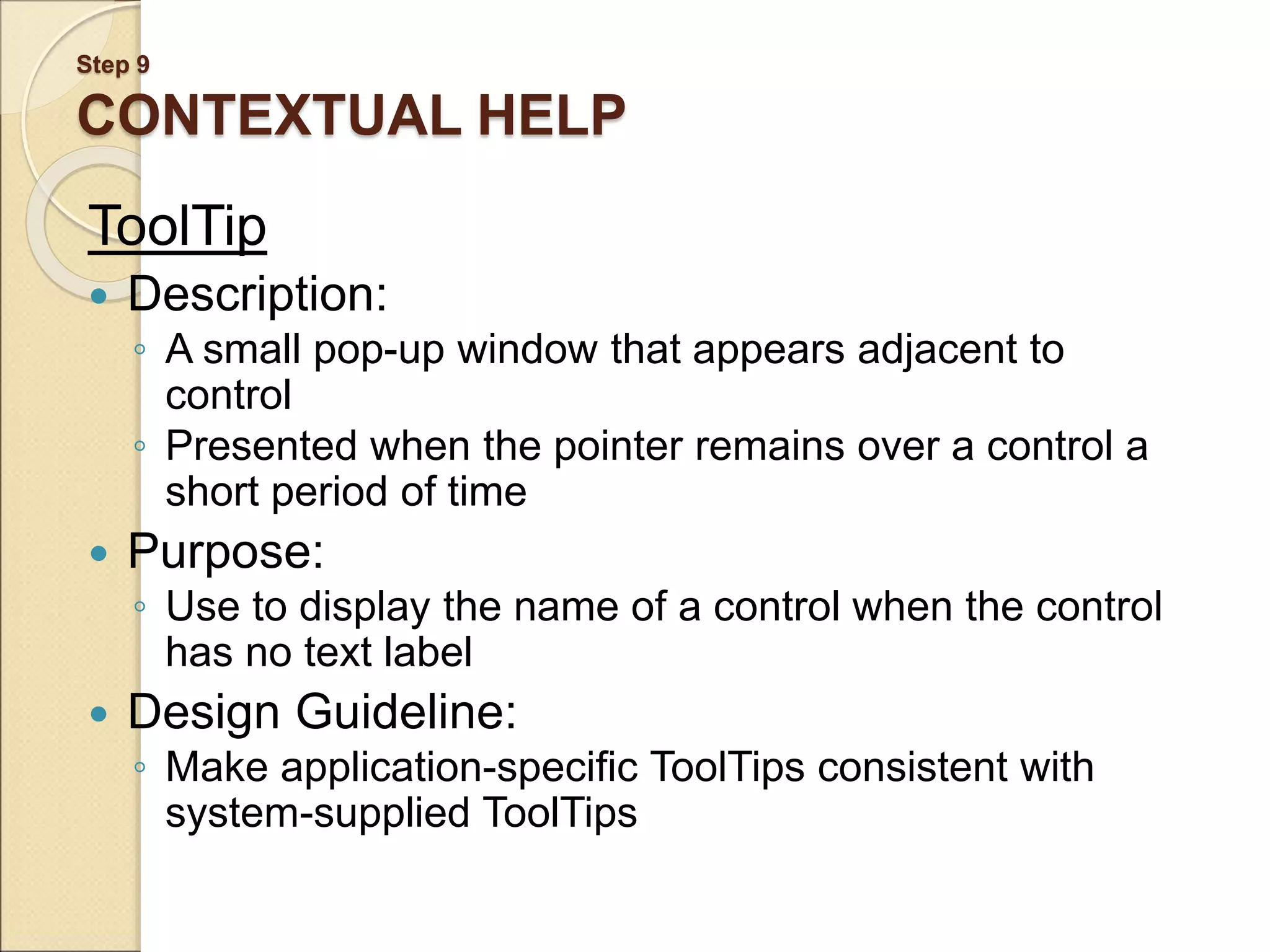 Step 9 CONTEXTUAL HELP ToolTip  Description: ◦ A small pop-up window that appears adjacent to control ◦ Presented when the pointer remains over a control a short period of time  Purpose: ◦ Use to display the name of a control when the control has no text label  Design Guideline: ◦ Make application-specific ToolTips consistent with system-supplied ToolTips 