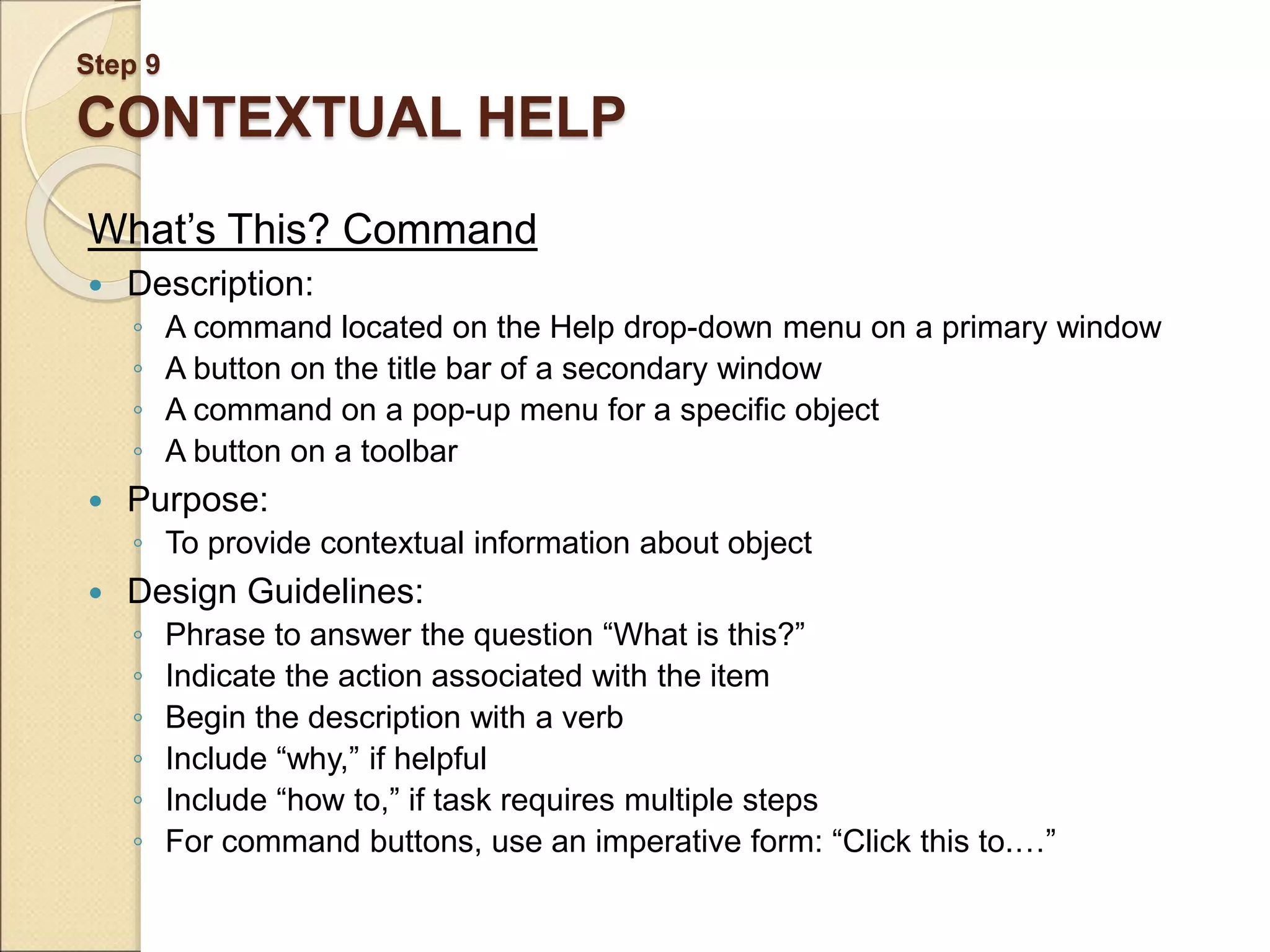 Step 9 CONTEXTUAL HELP What’s This? Command  Description: ◦ A command located on the Help drop-down menu on a primary window ◦ A button on the title bar of a secondary window ◦ A command on a pop-up menu for a specific object ◦ A button on a toolbar  Purpose: ◦ To provide contextual information about object  Design Guidelines: ◦ Phrase to answer the question “What is this?” ◦ Indicate the action associated with the item ◦ Begin the description with a verb ◦ Include “why,” if helpful ◦ Include “how to,” if task requires multiple steps ◦ For command buttons, use an imperative form: “Click this to.…” 