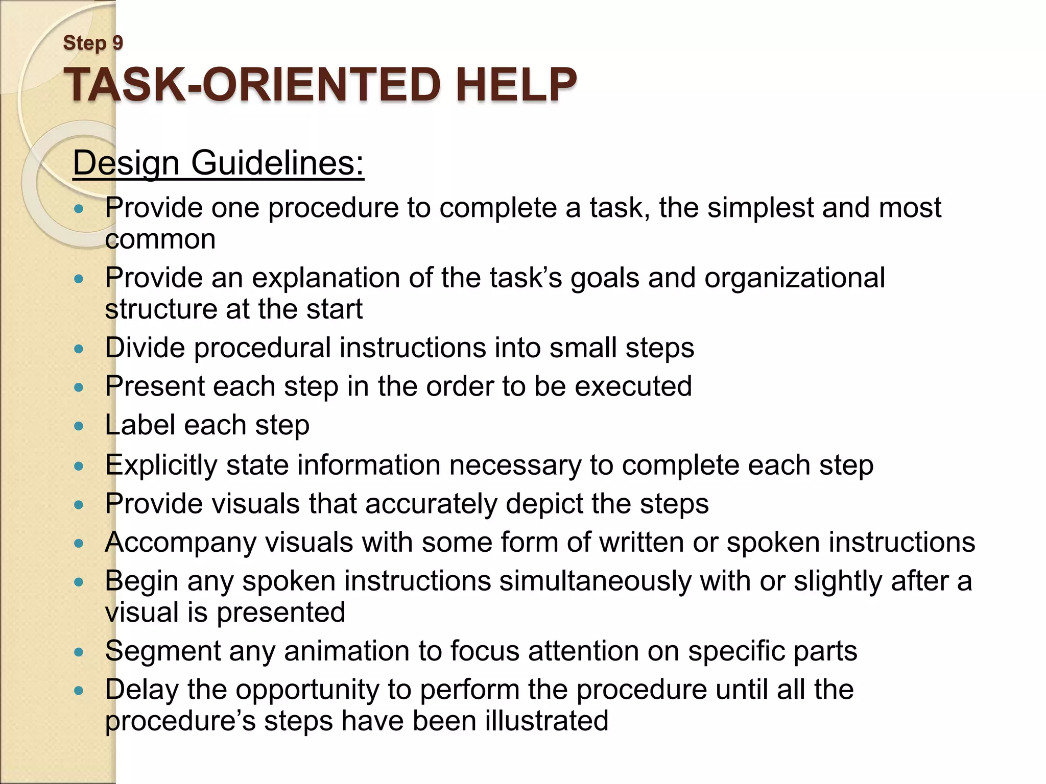 Step 9 TASK-ORIENTED HELP Design Guidelines:  Provide one procedure to complete a task, the simplest and most common  Provide an explanation of the task’s goals and organizational structure at the start  Divide procedural instructions into small steps  Present each step in the order to be executed  Label each step  Explicitly state information necessary to complete each step  Provide visuals that accurately depict the steps  Accompany visuals with some form of written or spoken instructions  Begin any spoken instructions simultaneously with or slightly after a visual is presented  Segment any animation to focus attention on specific parts  Delay the opportunity to perform the procedure until all the procedure’s steps have been illustrated 