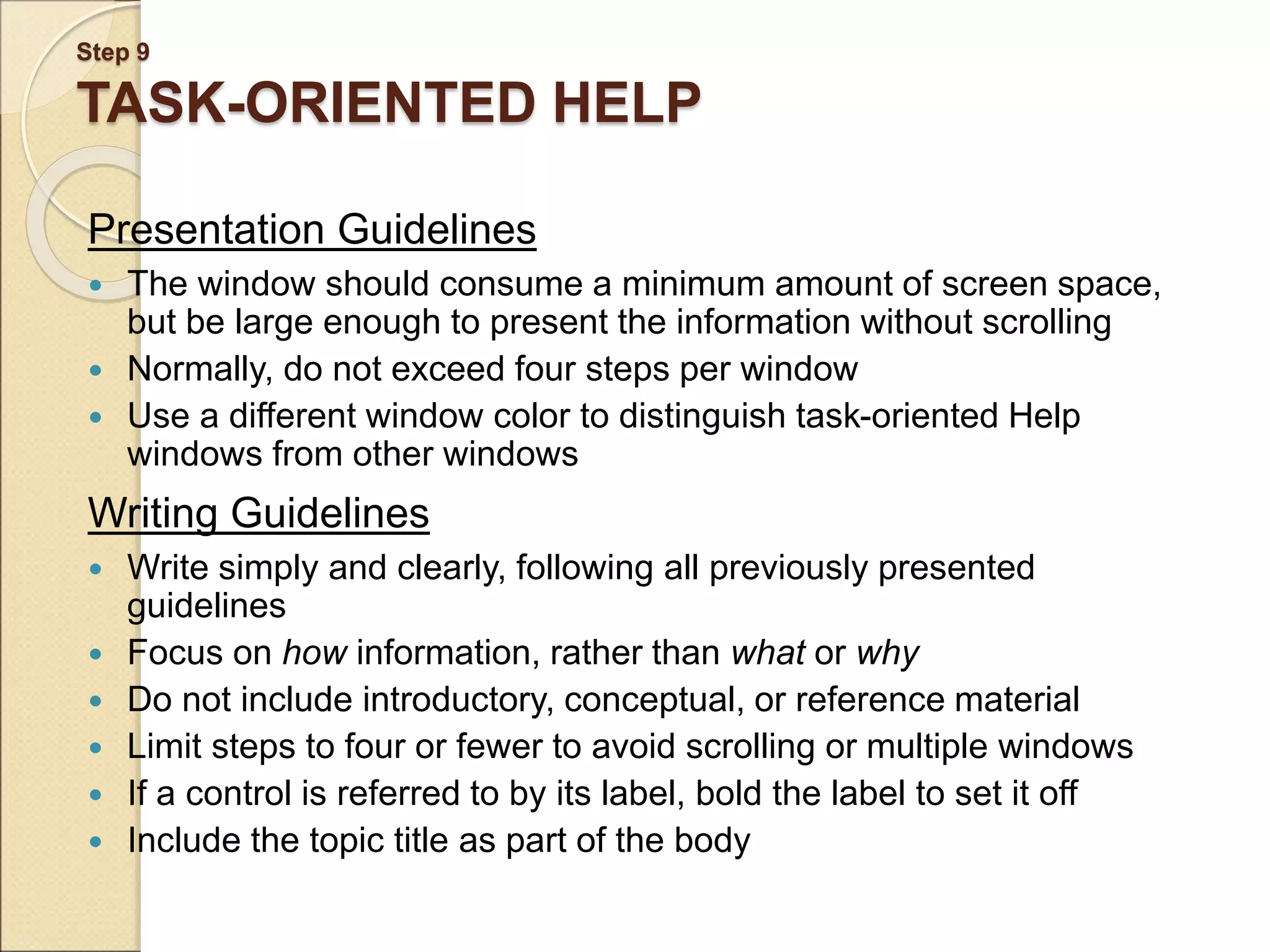 Step 9 TASK-ORIENTED HELP Presentation Guidelines  The window should consume a minimum amount of screen space, but be large enough to present the information without scrolling  Normally, do not exceed four steps per window  Use a different window color to distinguish task-oriented Help windows from other windows Writing Guidelines  Write simply and clearly, following all previously presented guidelines  Focus on how information, rather than what or why  Do not include introductory, conceptual, or reference material  Limit steps to four or fewer to avoid scrolling or multiple windows  If a control is referred to by its label, bold the label to set it off  Include the topic title as part of the body 