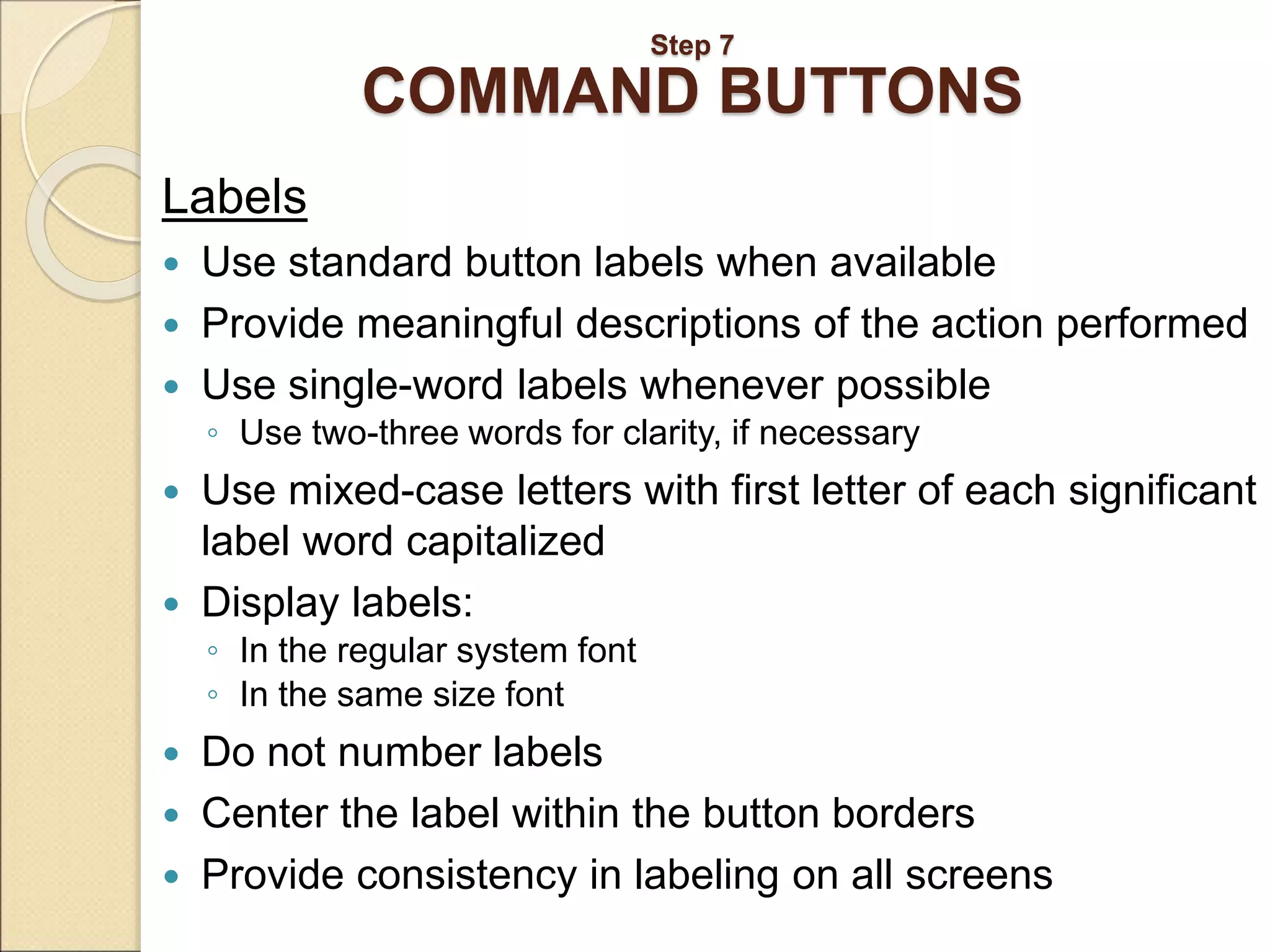 Step 7 COMMAND BUTTONS Labels  Use standard button labels when available  Provide meaningful descriptions of the action performed  Use single-word labels whenever possible ◦ Use two-three words for clarity, if necessary  Use mixed-case letters with first letter of each significant label word capitalized  Display labels: ◦ In the regular system font ◦ In the same size font  Do not number labels  Center the label within the button borders  Provide consistency in labeling on all screens 