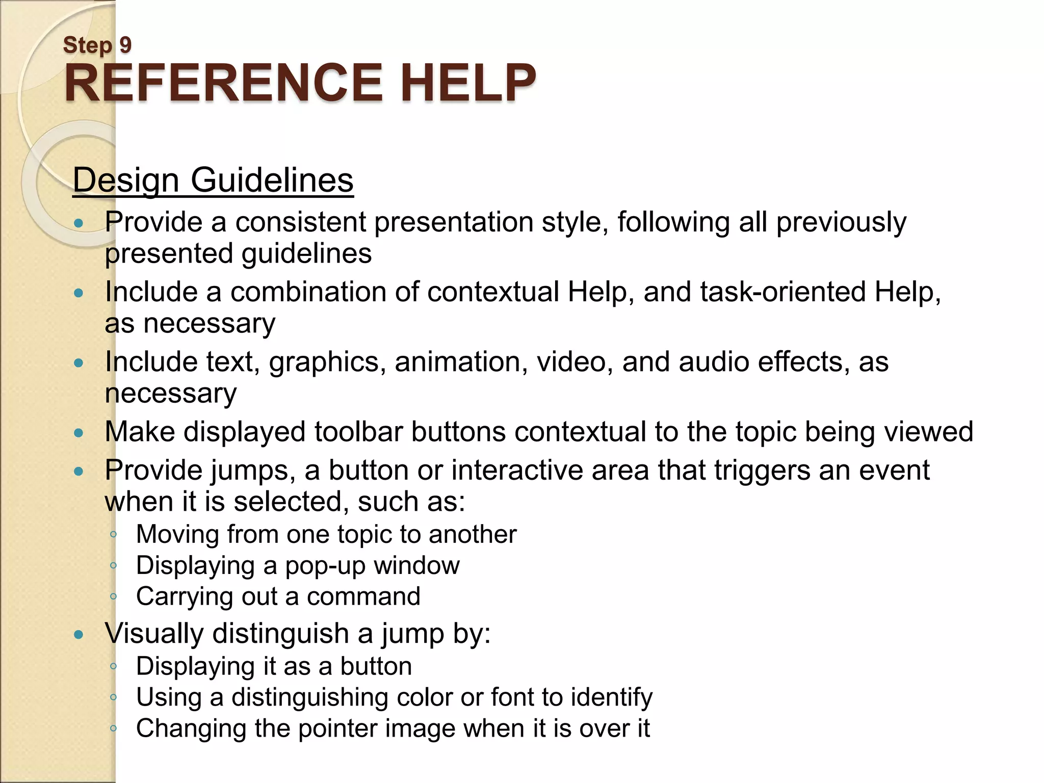 Step 9 REFERENCE HELP Design Guidelines  Provide a consistent presentation style, following all previously presented guidelines  Include a combination of contextual Help, and task-oriented Help, as necessary  Include text, graphics, animation, video, and audio effects, as necessary  Make displayed toolbar buttons contextual to the topic being viewed  Provide jumps, a button or interactive area that triggers an event when it is selected, such as: ◦ Moving from one topic to another ◦ Displaying a pop-up window ◦ Carrying out a command  Visually distinguish a jump by: ◦ Displaying it as a button ◦ Using a distinguishing color or font to identify ◦ Changing the pointer image when it is over it 