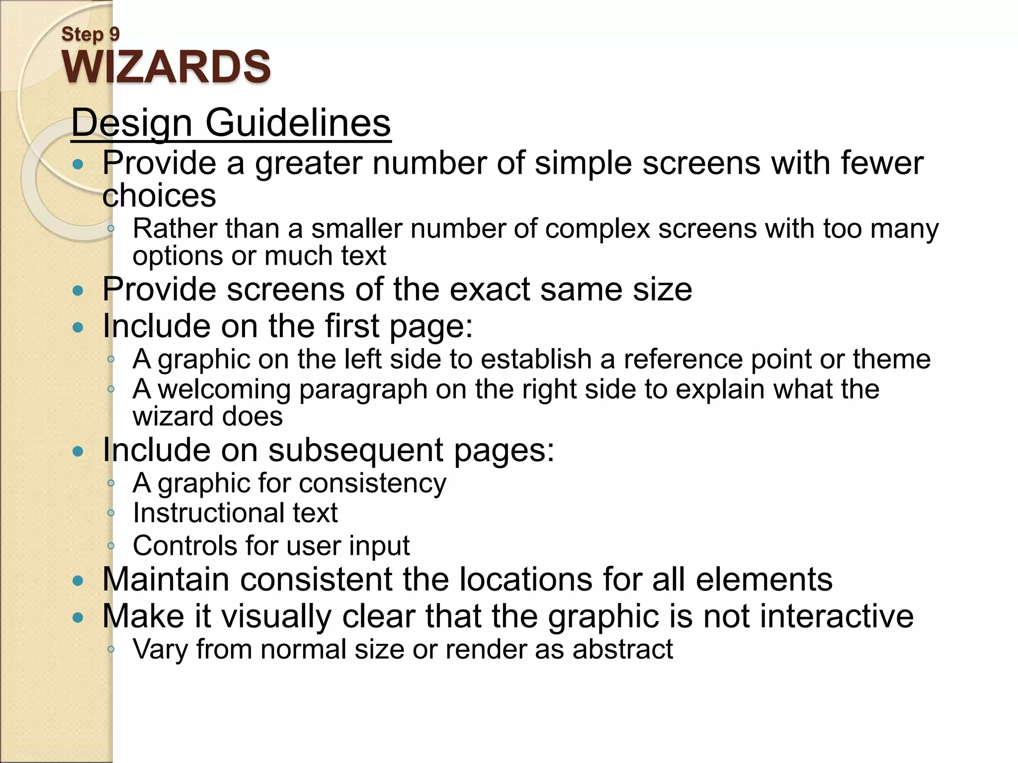 Step 9 WIZARDS Design Guidelines  Provide a greater number of simple screens with fewer choices ◦ Rather than a smaller number of complex screens with too many options or much text  Provide screens of the exact same size  Include on the first page: ◦ A graphic on the left side to establish a reference point or theme ◦ A welcoming paragraph on the right side to explain what the wizard does  Include on subsequent pages: ◦ A graphic for consistency ◦ Instructional text ◦ Controls for user input  Maintain consistent the locations for all elements  Make it visually clear that the graphic is not interactive ◦ Vary from normal size or render as abstract 
