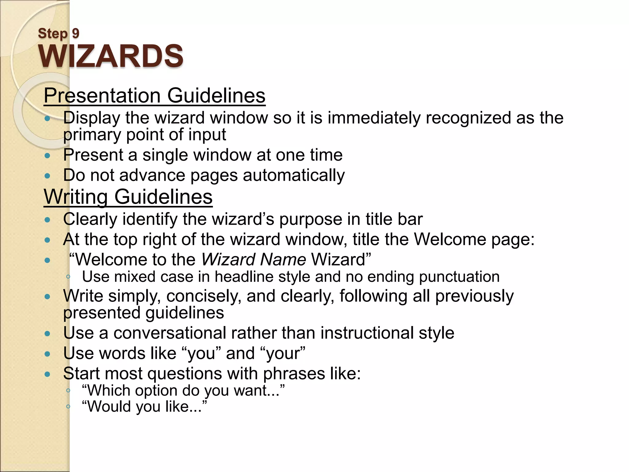 Step 9 WIZARDS Presentation Guidelines  Display the wizard window so it is immediately recognized as the primary point of input  Present a single window at one time  Do not advance pages automatically Writing Guidelines  Clearly identify the wizard’s purpose in title bar  At the top right of the wizard window, title the Welcome page:  “Welcome to the Wizard Name Wizard” ◦ Use mixed case in headline style and no ending punctuation  Write simply, concisely, and clearly, following all previously presented guidelines  Use a conversational rather than instructional style  Use words like “you” and “your”  Start most questions with phrases like: ◦ “Which option do you want...” ◦ “Would you like...” 