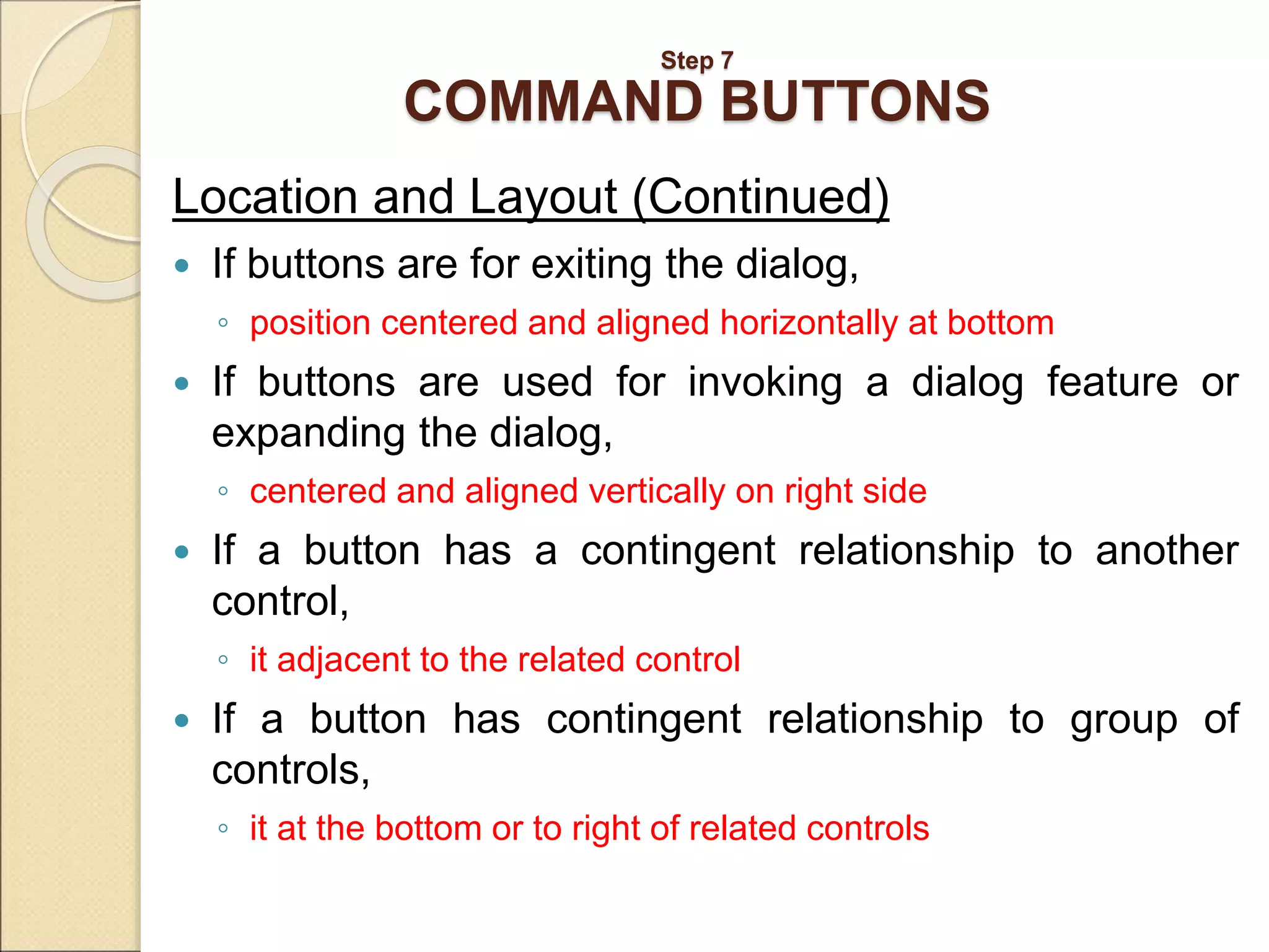 Step 7 COMMAND BUTTONS Location and Layout (Continued)  If buttons are for exiting the dialog, ◦ position centered and aligned horizontally at bottom  If buttons are used for invoking a dialog feature or expanding the dialog, ◦ centered and aligned vertically on right side  If a button has a contingent relationship to another control, ◦ it adjacent to the related control  If a button has contingent relationship to group of controls, ◦ it at the bottom or to right of related controls 