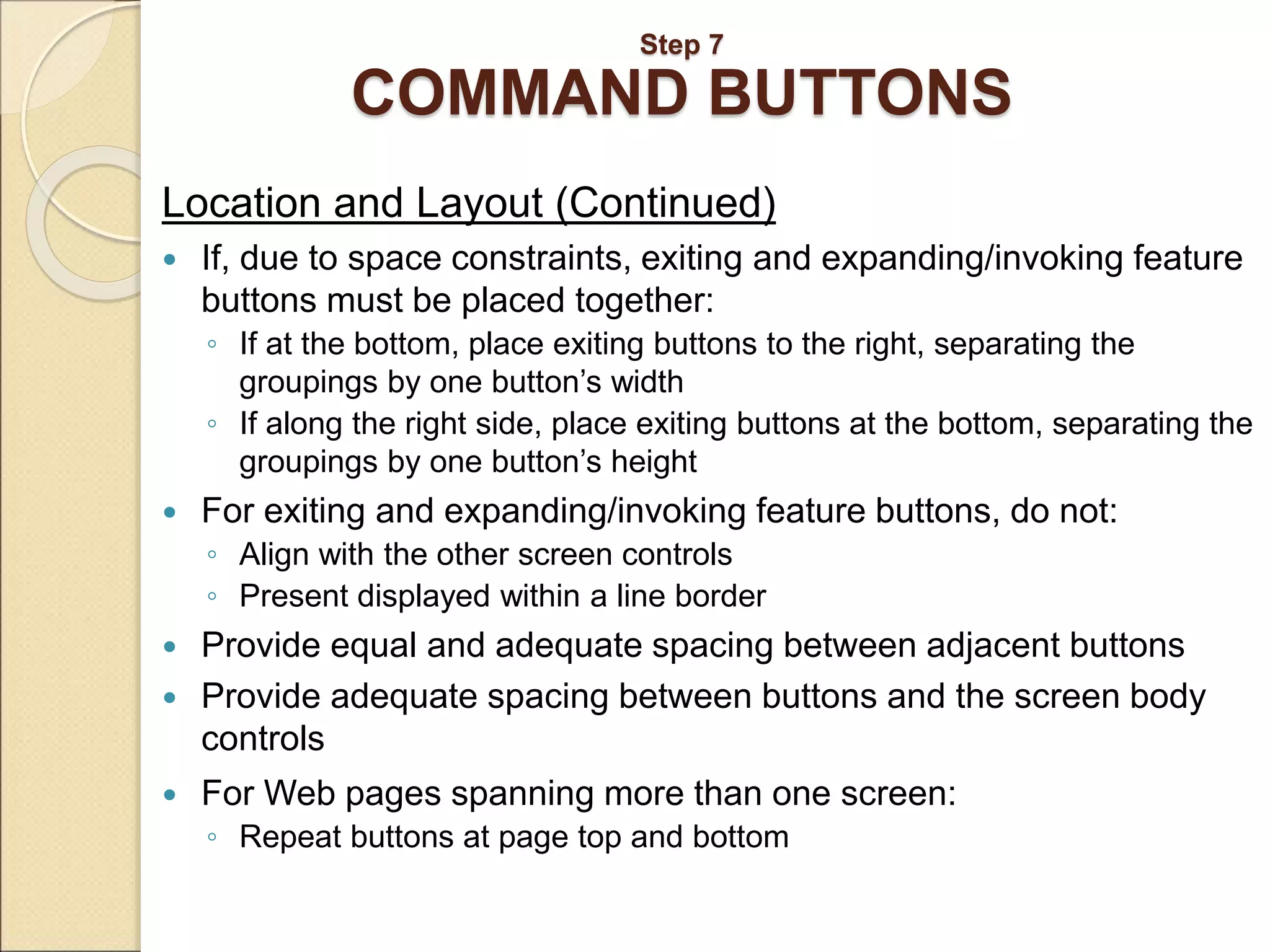 Step 7 COMMAND BUTTONS Location and Layout (Continued)  If, due to space constraints, exiting and expanding/invoking feature buttons must be placed together: ◦ If at the bottom, place exiting buttons to the right, separating the groupings by one button’s width ◦ If along the right side, place exiting buttons at the bottom, separating the groupings by one button’s height  For exiting and expanding/invoking feature buttons, do not: ◦ Align with the other screen controls ◦ Present displayed within a line border  Provide equal and adequate spacing between adjacent buttons  Provide adequate spacing between buttons and the screen body controls  For Web pages spanning more than one screen: ◦ Repeat buttons at page top and bottom 
