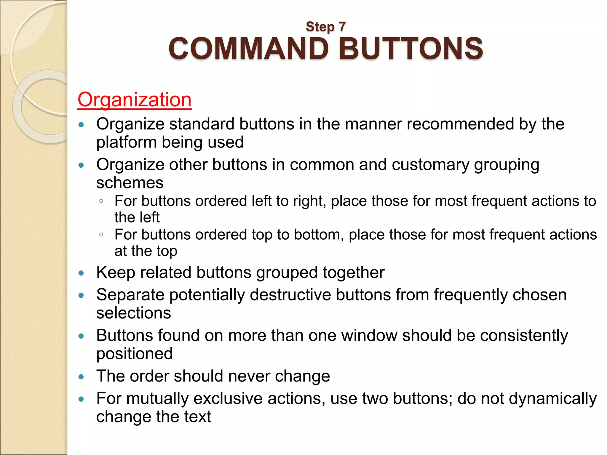 Step 7 COMMAND BUTTONS Organization  Organize standard buttons in the manner recommended by the platform being used  Organize other buttons in common and customary grouping schemes ◦ For buttons ordered left to right, place those for most frequent actions to the left ◦ For buttons ordered top to bottom, place those for most frequent actions at the top  Keep related buttons grouped together  Separate potentially destructive buttons from frequently chosen selections  Buttons found on more than one window should be consistently positioned  The order should never change  For mutually exclusive actions, use two buttons; do not dynamically change the text 