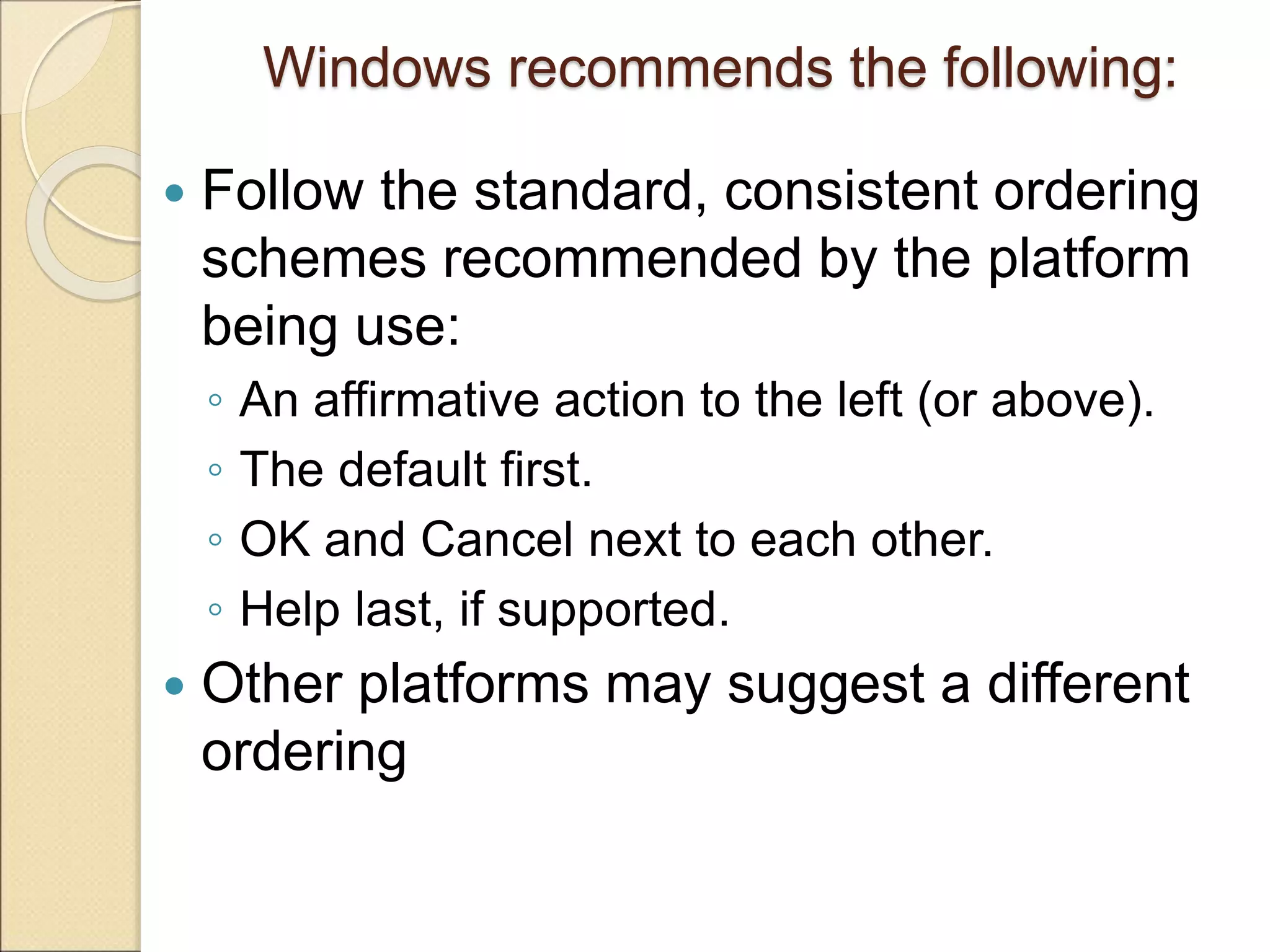 Windows recommends the following:  Follow the standard, consistent ordering schemes recommended by the platform being use: ◦ An affirmative action to the left (or above). ◦ The default first. ◦ OK and Cancel next to each other. ◦ Help last, if supported.  Other platforms may suggest a different ordering 