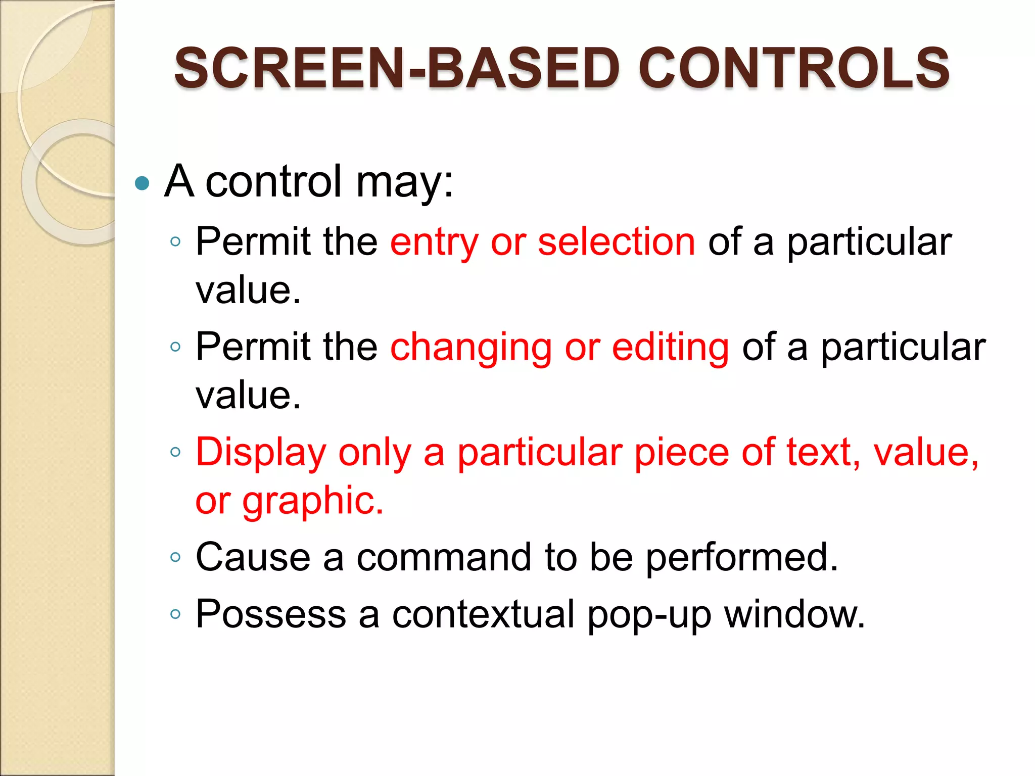 SCREEN-BASED CONTROLS  A control may: ◦ Permit the entry or selection of a particular value. ◦ Permit the changing or editing of a particular value. ◦ Display only a particular piece of text, value, or graphic. ◦ Cause a command to be performed. ◦ Possess a contextual pop-up window. 