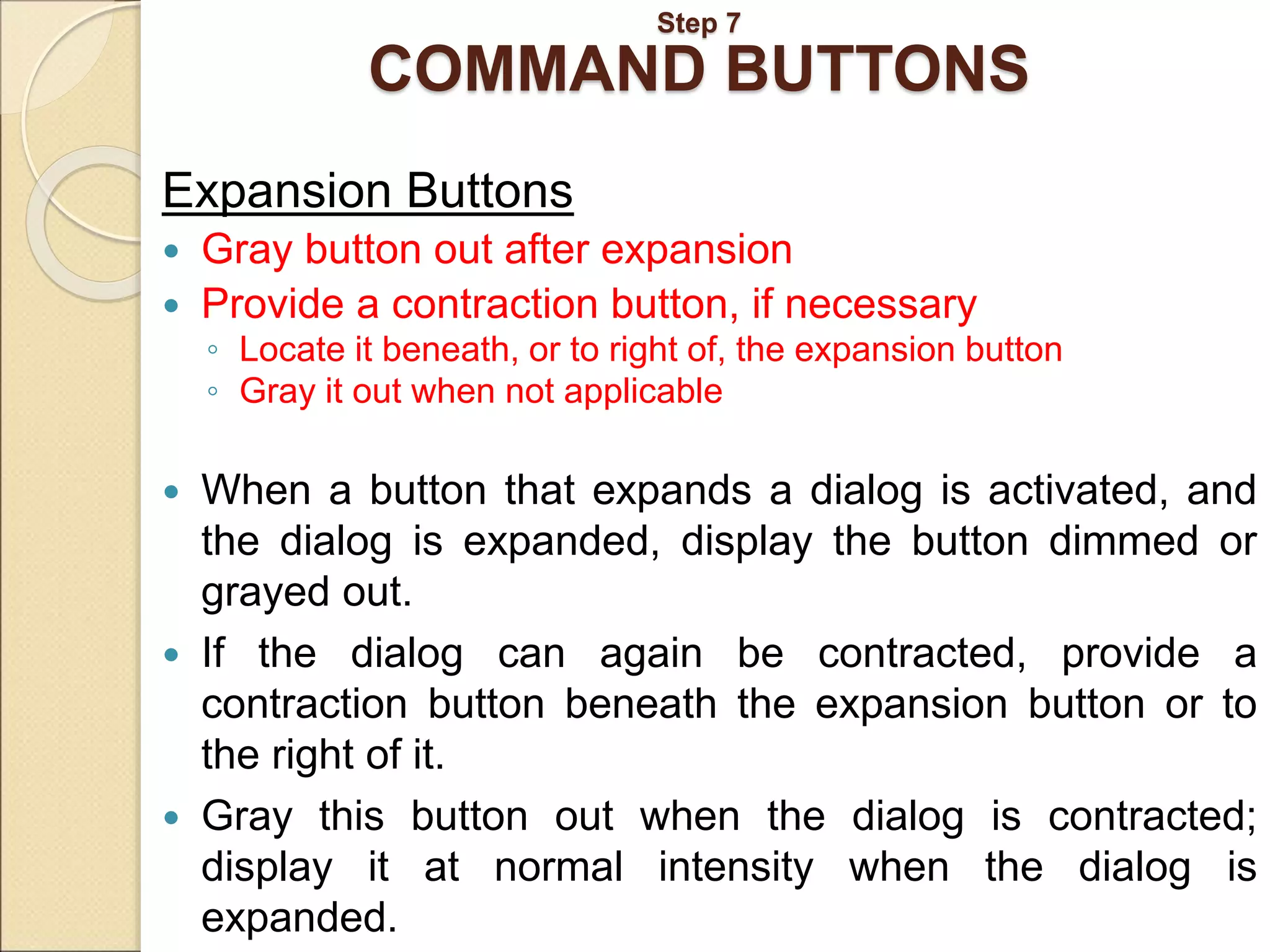Step 7 COMMAND BUTTONS Expansion Buttons  Gray button out after expansion  Provide a contraction button, if necessary ◦ Locate it beneath, or to right of, the expansion button ◦ Gray it out when not applicable  When a button that expands a dialog is activated, and the dialog is expanded, display the button dimmed or grayed out.  If the dialog can again be contracted, provide a contraction button beneath the expansion button or to the right of it.  Gray this button out when the dialog is contracted; display it at normal intensity when the dialog is expanded. 