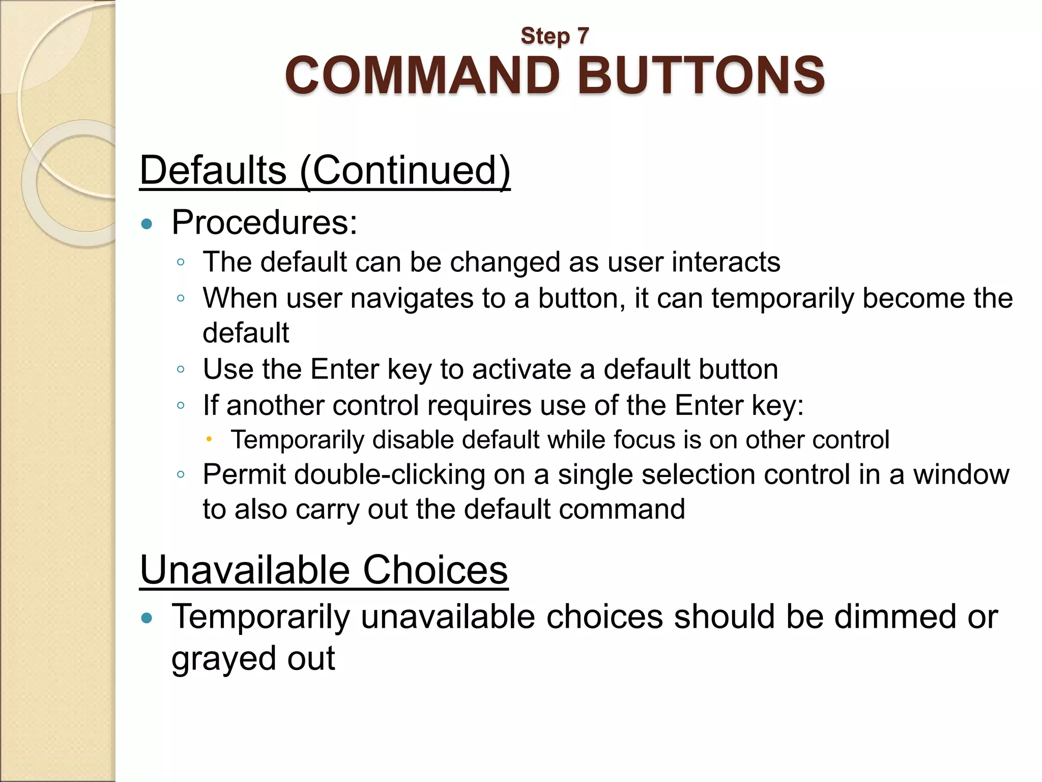 Step 7 COMMAND BUTTONS Defaults (Continued)  Procedures: ◦ The default can be changed as user interacts ◦ When user navigates to a button, it can temporarily become the default ◦ Use the Enter key to activate a default button ◦ If another control requires use of the Enter key:  Temporarily disable default while focus is on other control ◦ Permit double-clicking on a single selection control in a window to also carry out the default command Unavailable Choices  Temporarily unavailable choices should be dimmed or grayed out 