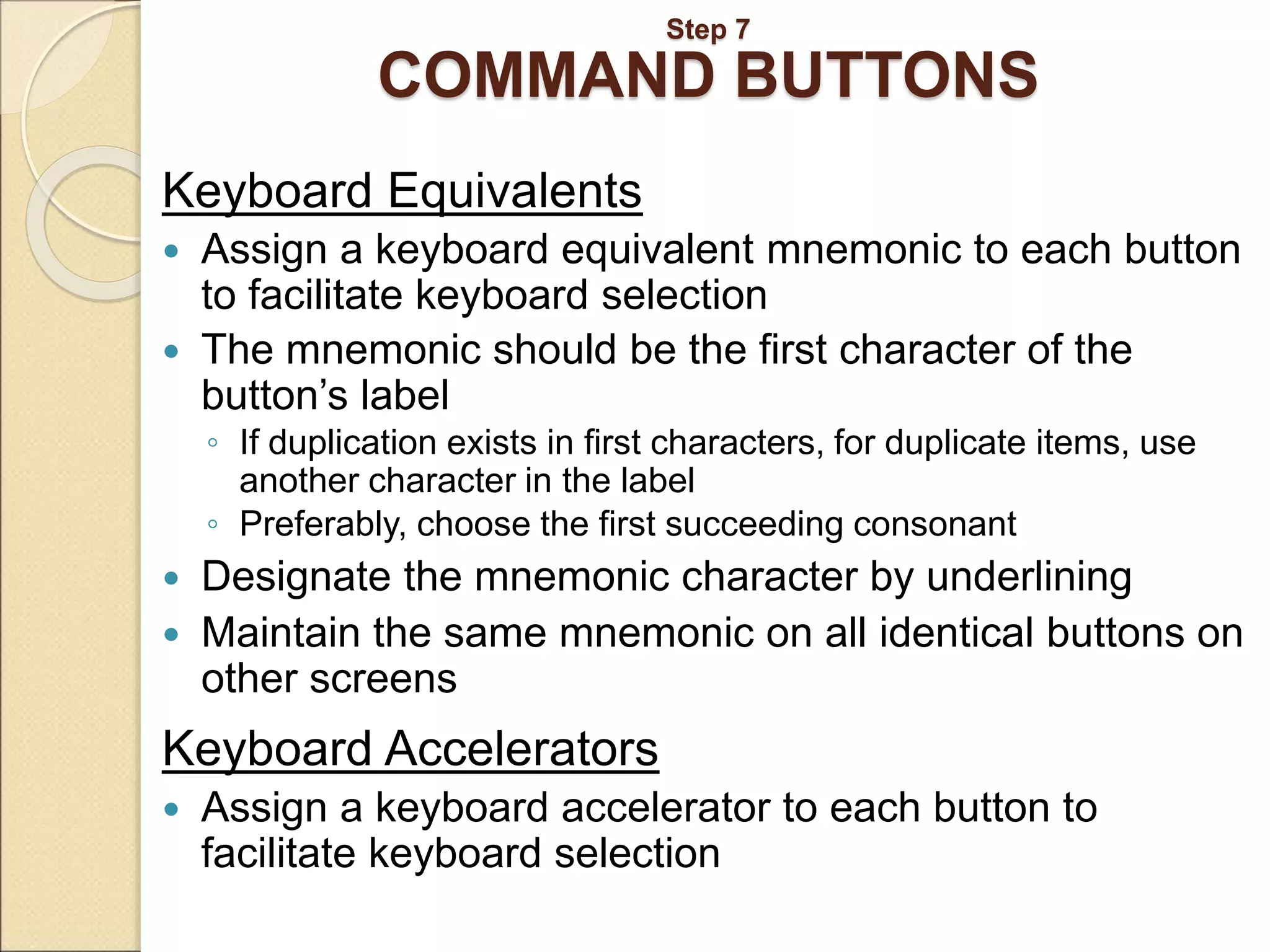 Step 7 COMMAND BUTTONS Keyboard Equivalents  Assign a keyboard equivalent mnemonic to each button to facilitate keyboard selection  The mnemonic should be the first character of the button’s label ◦ If duplication exists in first characters, for duplicate items, use another character in the label ◦ Preferably, choose the first succeeding consonant  Designate the mnemonic character by underlining  Maintain the same mnemonic on all identical buttons on other screens Keyboard Accelerators  Assign a keyboard accelerator to each button to facilitate keyboard selection 