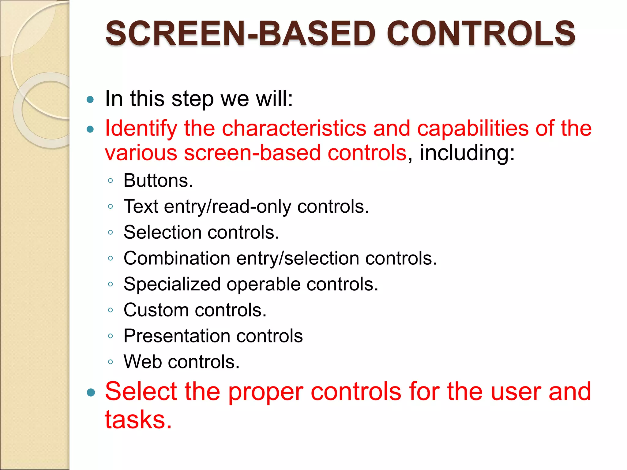 SCREEN-BASED CONTROLS  In this step we will:  Identify the characteristics and capabilities of the various screen-based controls, including: ◦ Buttons. ◦ Text entry/read-only controls. ◦ Selection controls. ◦ Combination entry/selection controls. ◦ Specialized operable controls. ◦ Custom controls. ◦ Presentation controls ◦ Web controls.  Select the proper controls for the user and tasks. 