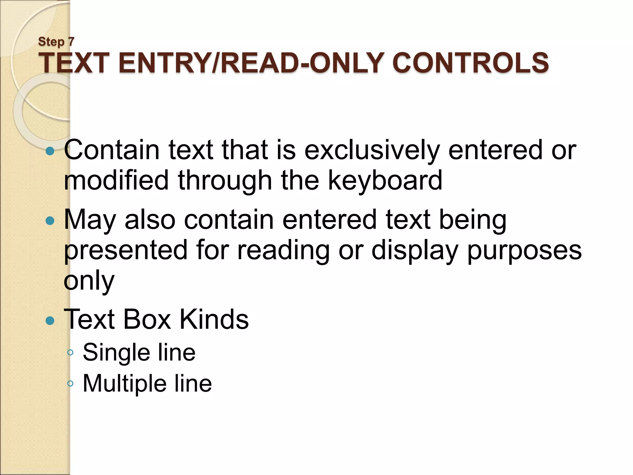 Step 7 TEXT ENTRY/READ-ONLY CONTROLS  Contain text that is exclusively entered or modified through the keyboard  May also contain entered text being presented for reading or display purposes only  Text Box Kinds ◦ Single line ◦ Multiple line 