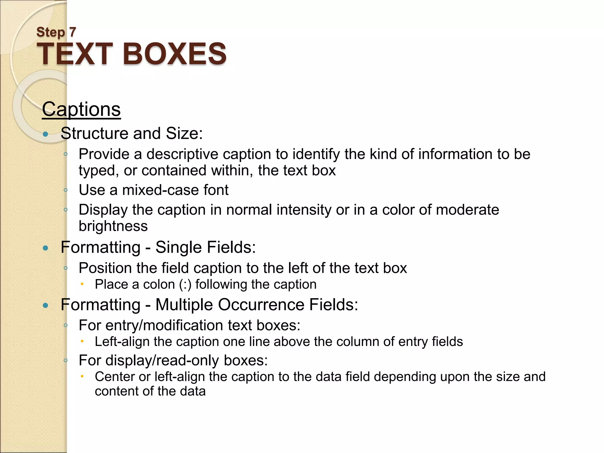 Step 7 TEXT BOXES Captions  Structure and Size: ◦ Provide a descriptive caption to identify the kind of information to be typed, or contained within, the text box ◦ Use a mixed-case font ◦ Display the caption in normal intensity or in a color of moderate brightness  Formatting - Single Fields: ◦ Position the field caption to the left of the text box  Place a colon (:) following the caption  Formatting - Multiple Occurrence Fields: ◦ For entry/modification text boxes:  Left-align the caption one line above the column of entry fields ◦ For display/read-only boxes:  Center or left-align the caption to the data field depending upon the size and content of the data 