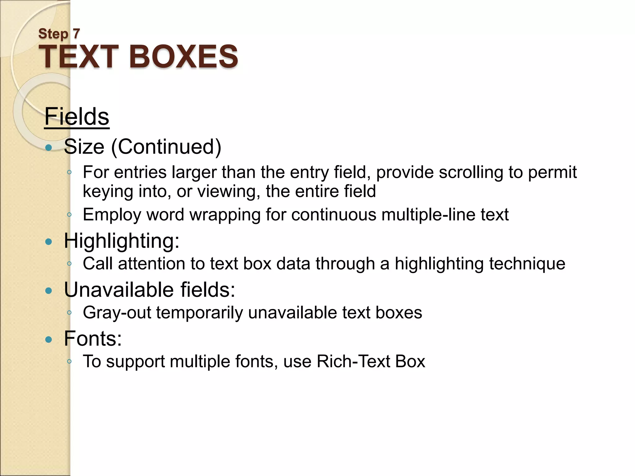 Step 7 TEXT BOXES Fields  Size (Continued) ◦ For entries larger than the entry field, provide scrolling to permit keying into, or viewing, the entire field ◦ Employ word wrapping for continuous multiple-line text  Highlighting: ◦ Call attention to text box data through a highlighting technique  Unavailable fields: ◦ Gray-out temporarily unavailable text boxes  Fonts: ◦ To support multiple fonts, use Rich-Text Box 