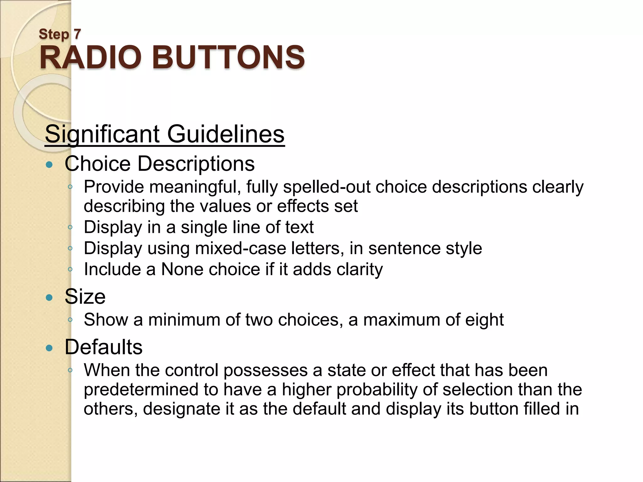 Step 7 RADIO BUTTONS Significant Guidelines  Choice Descriptions ◦ Provide meaningful, fully spelled-out choice descriptions clearly describing the values or effects set ◦ Display in a single line of text ◦ Display using mixed-case letters, in sentence style ◦ Include a None choice if it adds clarity  Size ◦ Show a minimum of two choices, a maximum of eight  Defaults ◦ When the control possesses a state or effect that has been predetermined to have a higher probability of selection than the others, designate it as the default and display its button filled in 