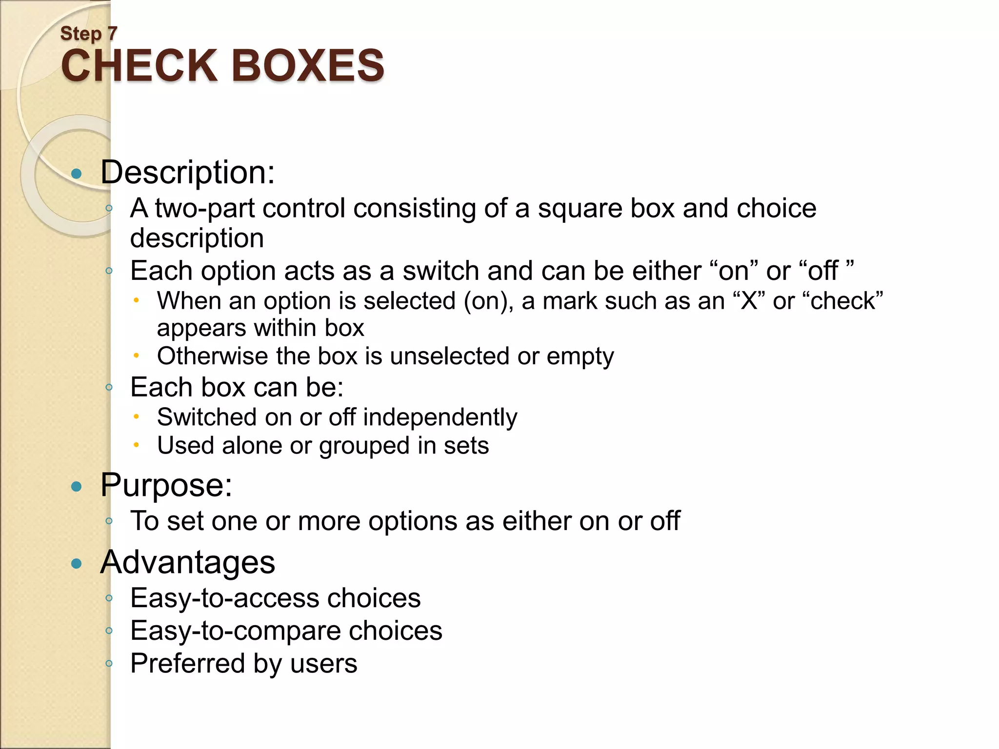 Step 7 CHECK BOXES  Description: ◦ A two-part control consisting of a square box and choice description ◦ Each option acts as a switch and can be either “on” or “off ”  When an option is selected (on), a mark such as an “X” or “check” appears within box  Otherwise the box is unselected or empty ◦ Each box can be:  Switched on or off independently  Used alone or grouped in sets  Purpose: ◦ To set one or more options as either on or off  Advantages ◦ Easy-to-access choices ◦ Easy-to-compare choices ◦ Preferred by users 
