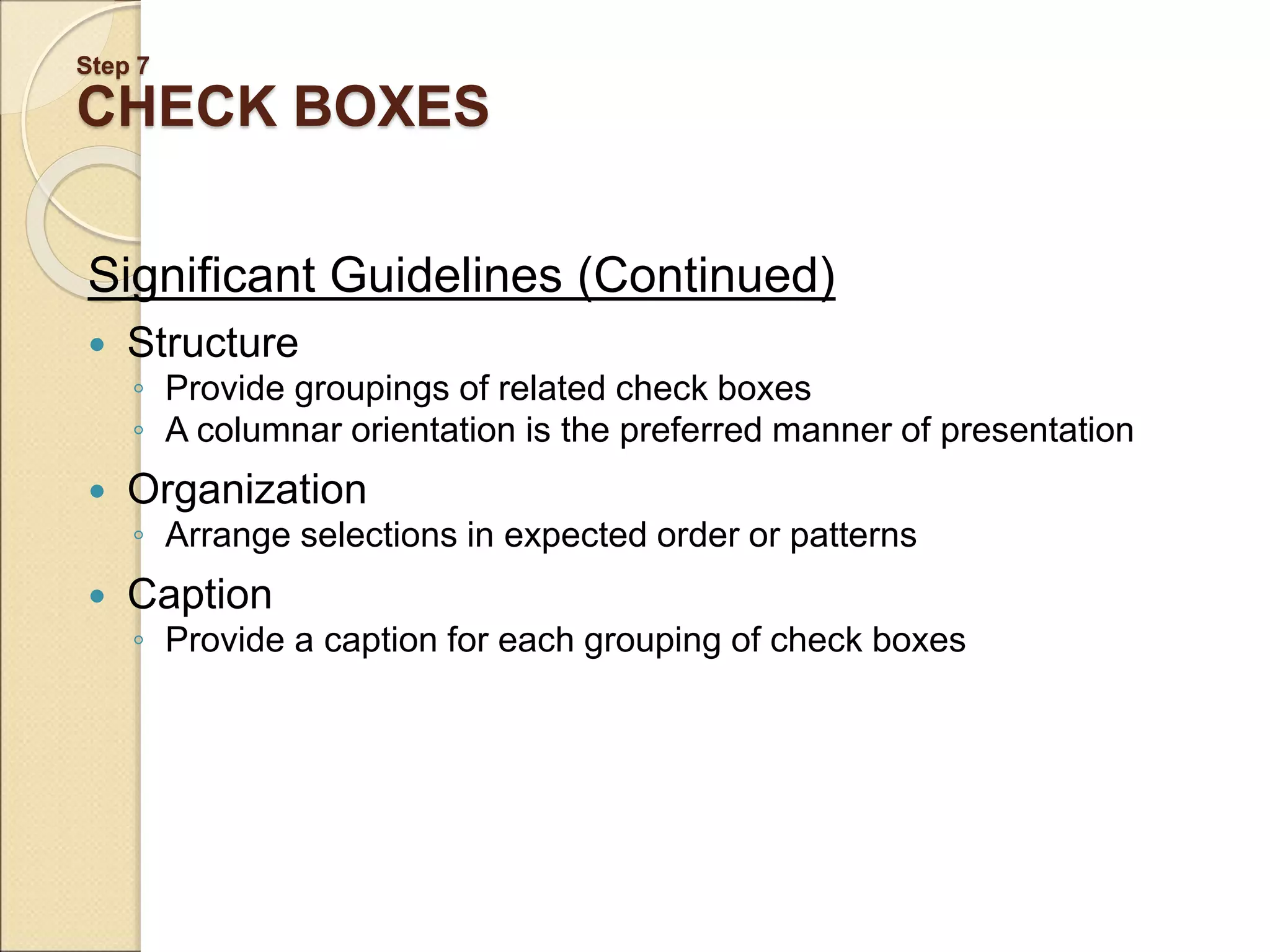 Step 7 CHECK BOXES Significant Guidelines (Continued)  Structure ◦ Provide groupings of related check boxes ◦ A columnar orientation is the preferred manner of presentation  Organization ◦ Arrange selections in expected order or patterns  Caption ◦ Provide a caption for each grouping of check boxes 