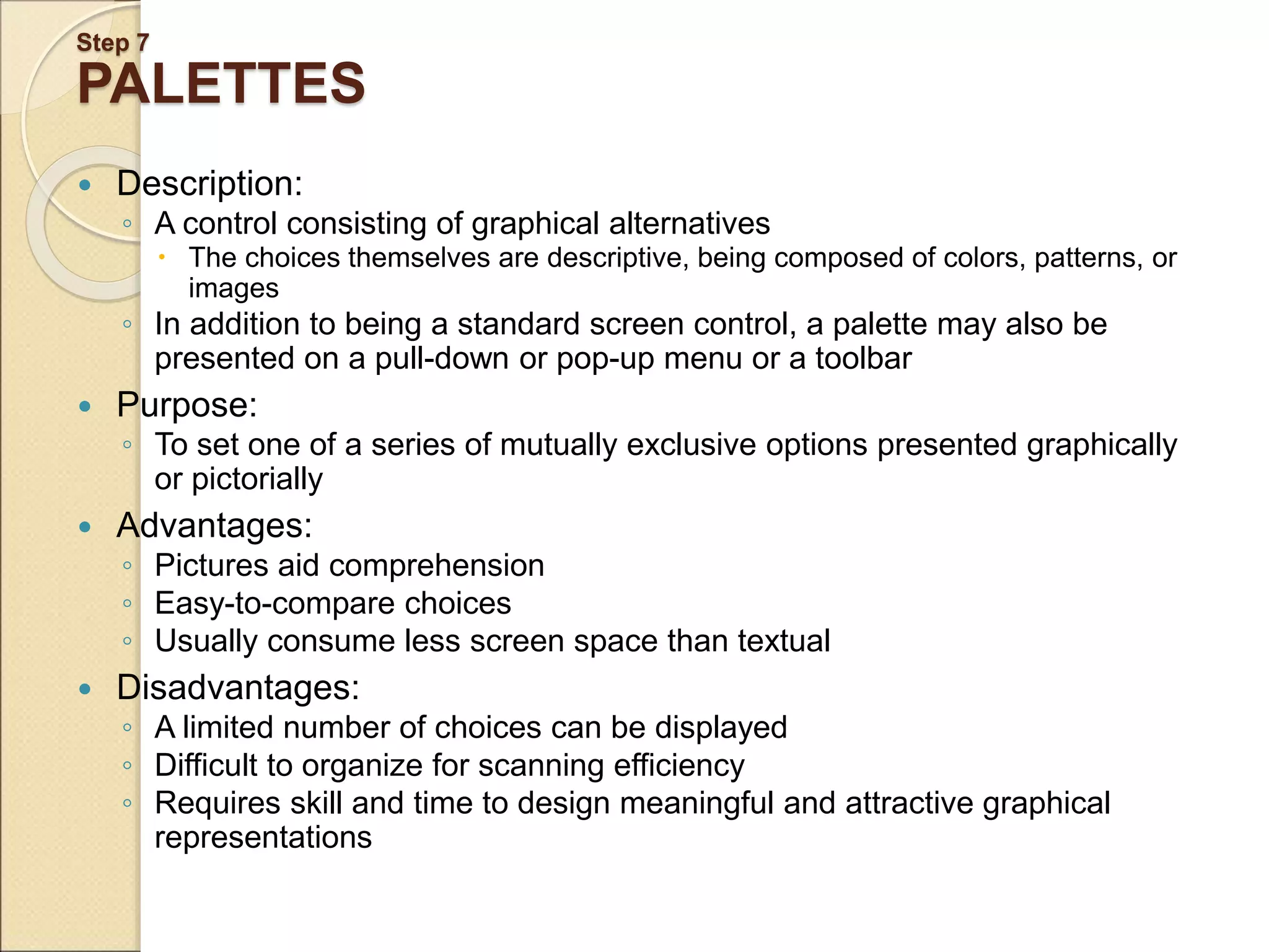 Step 7 PALETTES  Description: ◦ A control consisting of graphical alternatives  The choices themselves are descriptive, being composed of colors, patterns, or images ◦ In addition to being a standard screen control, a palette may also be presented on a pull-down or pop-up menu or a toolbar  Purpose: ◦ To set one of a series of mutually exclusive options presented graphically or pictorially  Advantages: ◦ Pictures aid comprehension ◦ Easy-to-compare choices ◦ Usually consume less screen space than textual  Disadvantages: ◦ A limited number of choices can be displayed ◦ Difficult to organize for scanning efficiency ◦ Requires skill and time to design meaningful and attractive graphical representations 