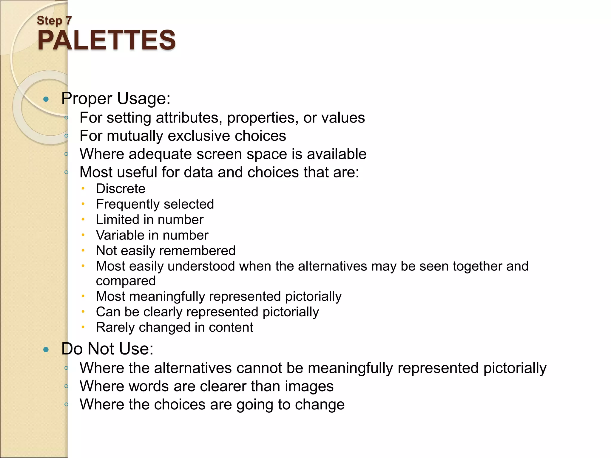Step 7 PALETTES  Proper Usage: ◦ For setting attributes, properties, or values ◦ For mutually exclusive choices ◦ Where adequate screen space is available ◦ Most useful for data and choices that are:  Discrete  Frequently selected  Limited in number  Variable in number  Not easily remembered  Most easily understood when the alternatives may be seen together and compared  Most meaningfully represented pictorially  Can be clearly represented pictorially  Rarely changed in content  Do Not Use: ◦ Where the alternatives cannot be meaningfully represented pictorially ◦ Where words are clearer than images ◦ Where the choices are going to change 