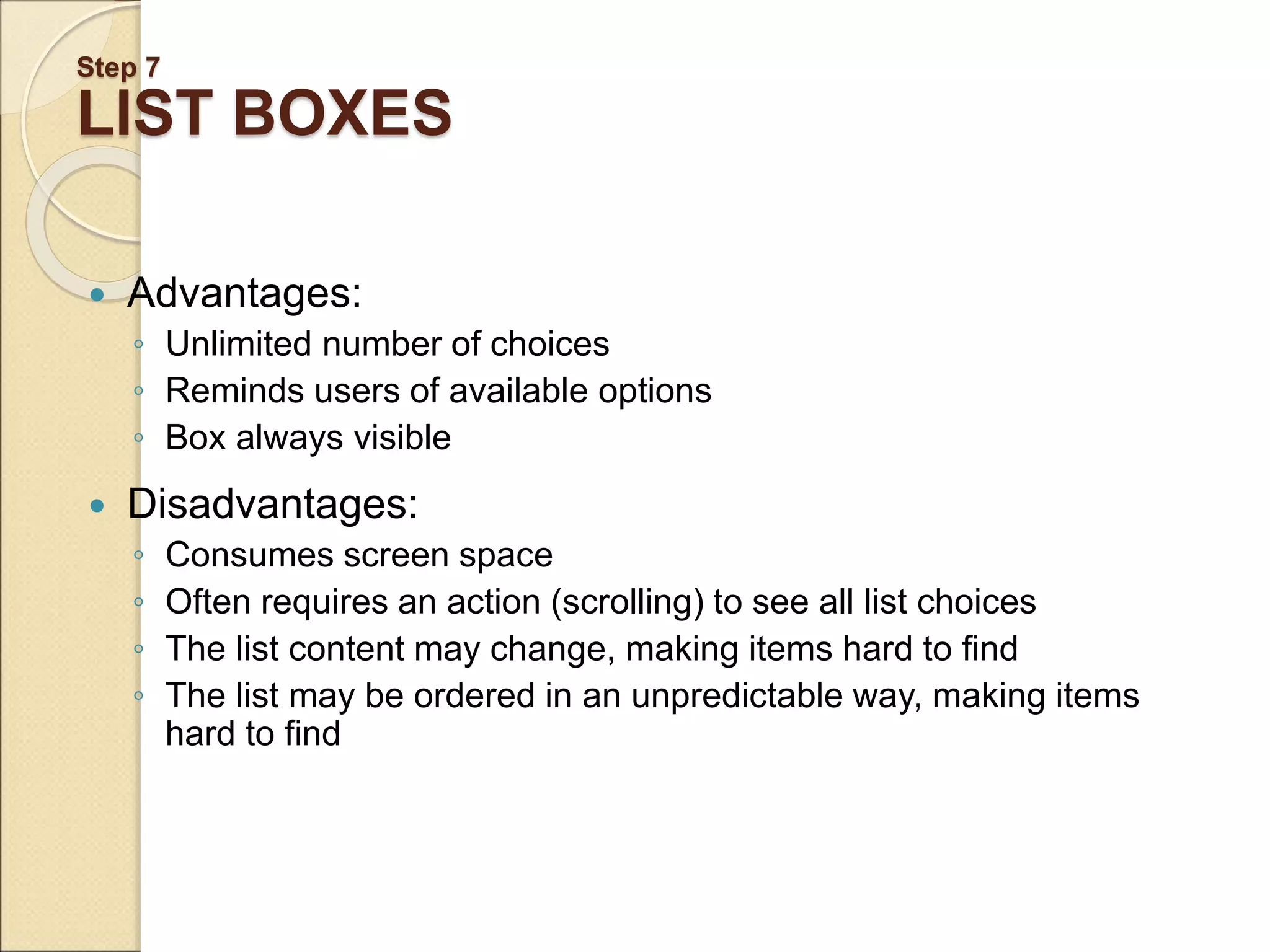 Step 7 LIST BOXES  Advantages: ◦ Unlimited number of choices ◦ Reminds users of available options ◦ Box always visible  Disadvantages: ◦ Consumes screen space ◦ Often requires an action (scrolling) to see all list choices ◦ The list content may change, making items hard to find ◦ The list may be ordered in an unpredictable way, making items hard to find 