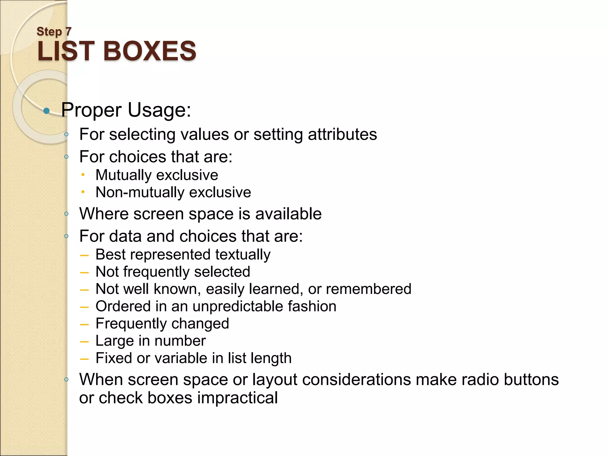 Step 7 LIST BOXES  Proper Usage: ◦ For selecting values or setting attributes ◦ For choices that are:  Mutually exclusive  Non-mutually exclusive ◦ Where screen space is available ◦ For data and choices that are: – Best represented textually – Not frequently selected – Not well known, easily learned, or remembered – Ordered in an unpredictable fashion – Frequently changed – Large in number – Fixed or variable in list length ◦ When screen space or layout considerations make radio buttons or check boxes impractical 