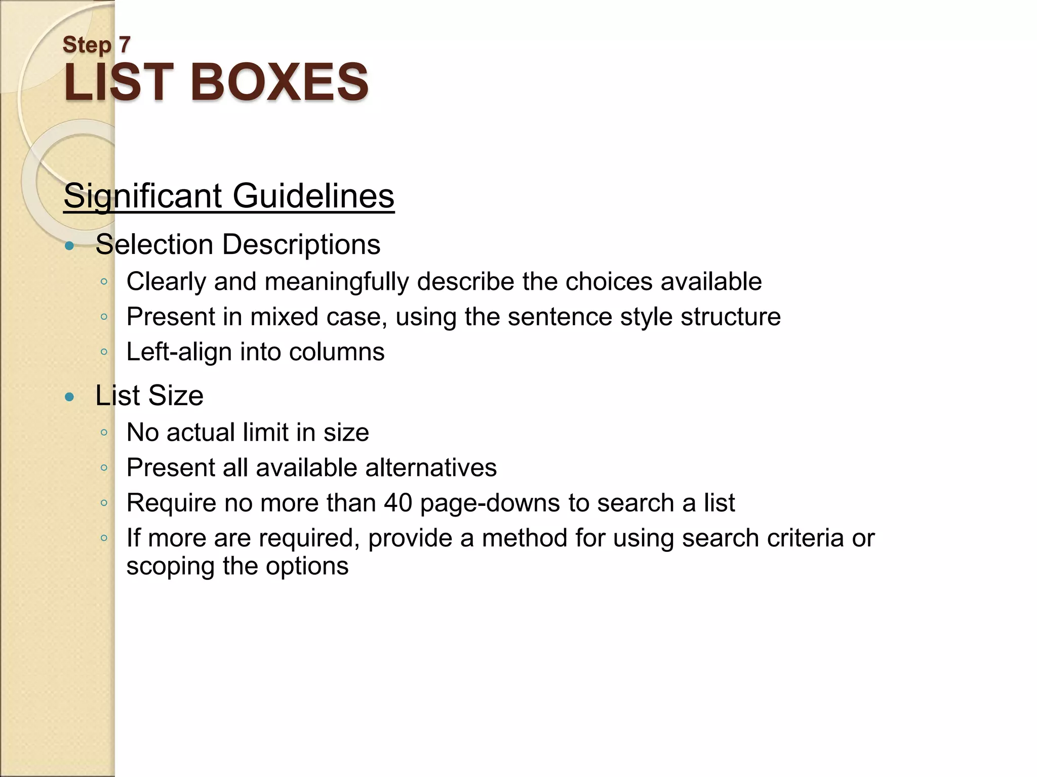 Step 7 LIST BOXES Significant Guidelines  Selection Descriptions ◦ Clearly and meaningfully describe the choices available ◦ Present in mixed case, using the sentence style structure ◦ Left-align into columns  List Size ◦ No actual limit in size ◦ Present all available alternatives ◦ Require no more than 40 page-downs to search a list ◦ If more are required, provide a method for using search criteria or scoping the options 