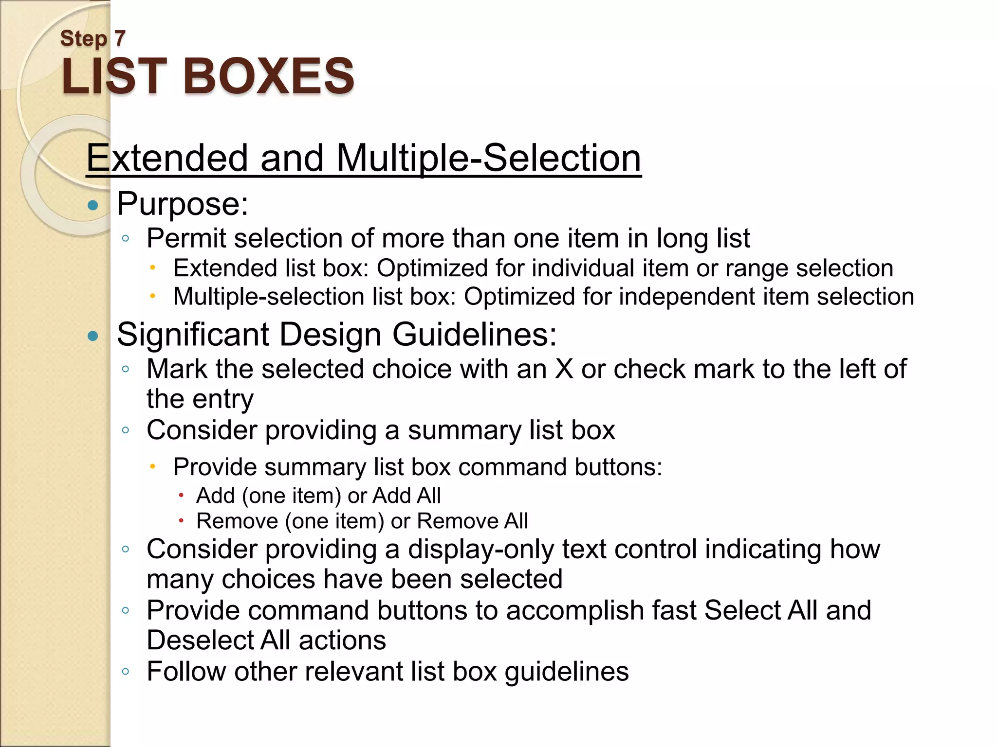 Step 7 LIST BOXES Extended and Multiple-Selection  Purpose: ◦ Permit selection of more than one item in long list  Extended list box: Optimized for individual item or range selection  Multiple-selection list box: Optimized for independent item selection  Significant Design Guidelines: ◦ Mark the selected choice with an X or check mark to the left of the entry ◦ Consider providing a summary list box  Provide summary list box command buttons:  Add (one item) or Add All  Remove (one item) or Remove All ◦ Consider providing a display-only text control indicating how many choices have been selected ◦ Provide command buttons to accomplish fast Select All and Deselect All actions ◦ Follow other relevant list box guidelines 