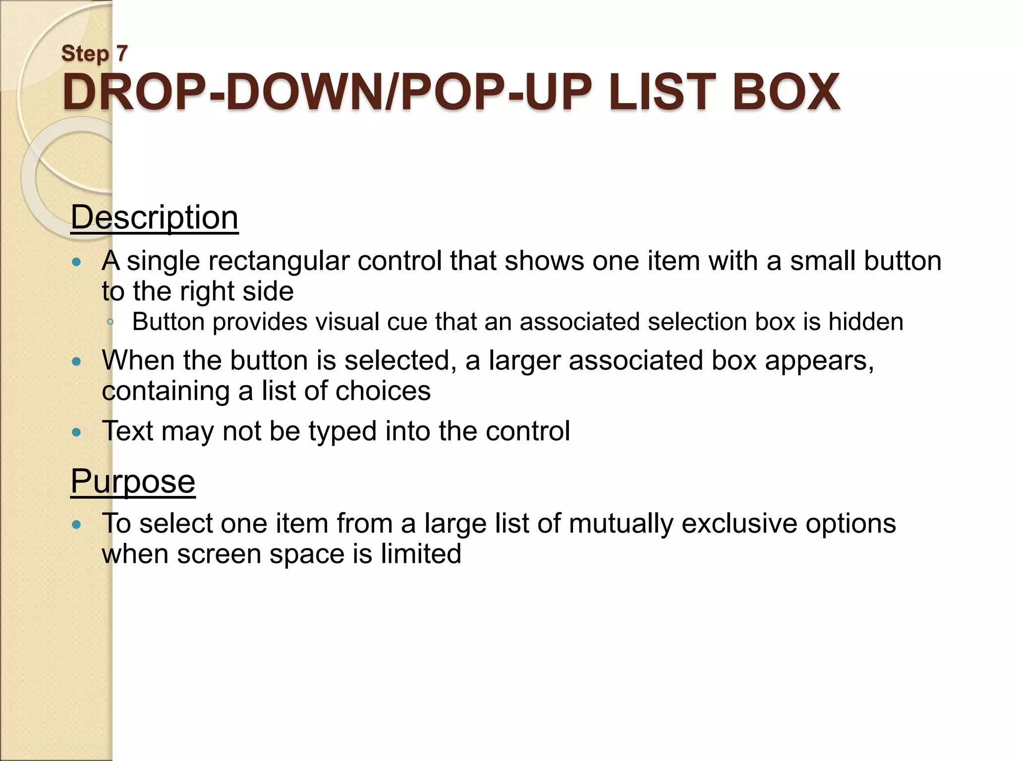 Step 7 DROP-DOWN/POP-UP LIST BOX Description  A single rectangular control that shows one item with a small button to the right side ◦ Button provides visual cue that an associated selection box is hidden  When the button is selected, a larger associated box appears, containing a list of choices  Text may not be typed into the control Purpose  To select one item from a large list of mutually exclusive options when screen space is limited 