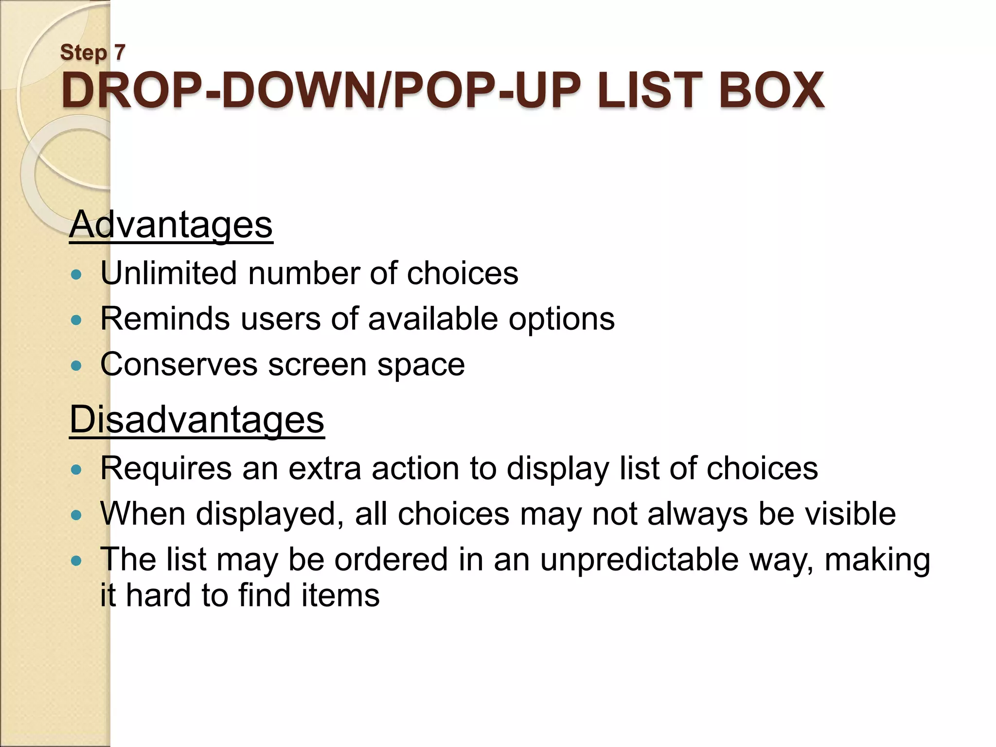 Step 7 DROP-DOWN/POP-UP LIST BOX Advantages  Unlimited number of choices  Reminds users of available options  Conserves screen space Disadvantages  Requires an extra action to display list of choices  When displayed, all choices may not always be visible  The list may be ordered in an unpredictable way, making it hard to find items 