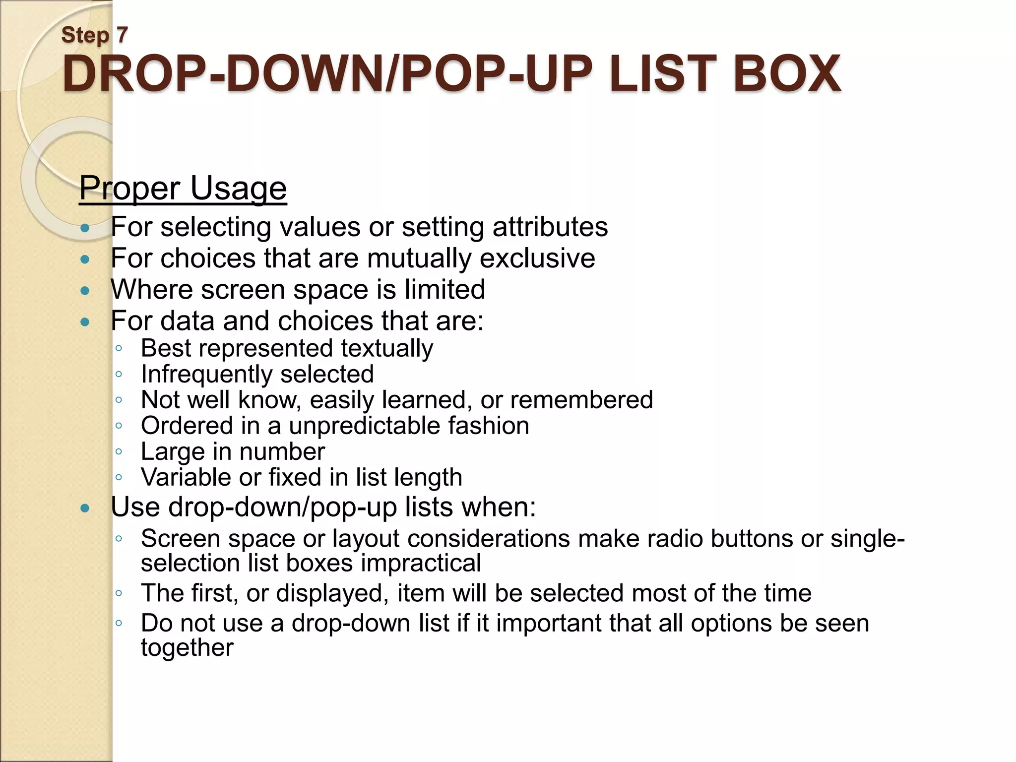 Step 7 DROP-DOWN/POP-UP LIST BOX Proper Usage  For selecting values or setting attributes  For choices that are mutually exclusive  Where screen space is limited  For data and choices that are: ◦ Best represented textually ◦ Infrequently selected ◦ Not well know, easily learned, or remembered ◦ Ordered in a unpredictable fashion ◦ Large in number ◦ Variable or fixed in list length  Use drop-down/pop-up lists when: ◦ Screen space or layout considerations make radio buttons or single- selection list boxes impractical ◦ The first, or displayed, item will be selected most of the time ◦ Do not use a drop-down list if it important that all options be seen together 