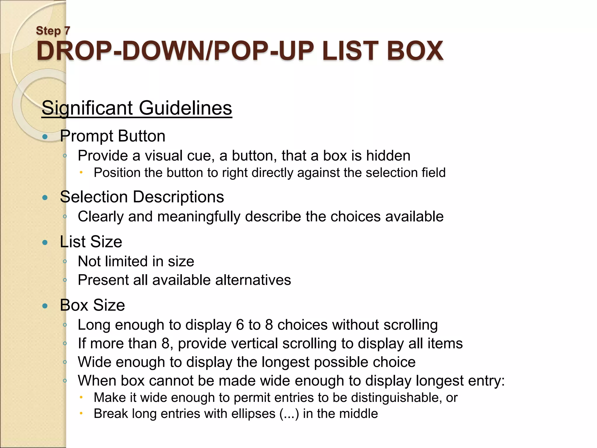 Step 7 DROP-DOWN/POP-UP LIST BOX Significant Guidelines  Prompt Button ◦ Provide a visual cue, a button, that a box is hidden  Position the button to right directly against the selection field  Selection Descriptions ◦ Clearly and meaningfully describe the choices available  List Size ◦ Not limited in size ◦ Present all available alternatives  Box Size ◦ Long enough to display 6 to 8 choices without scrolling ◦ If more than 8, provide vertical scrolling to display all items ◦ Wide enough to display the longest possible choice ◦ When box cannot be made wide enough to display longest entry:  Make it wide enough to permit entries to be distinguishable, or  Break long entries with ellipses (...) in the middle 