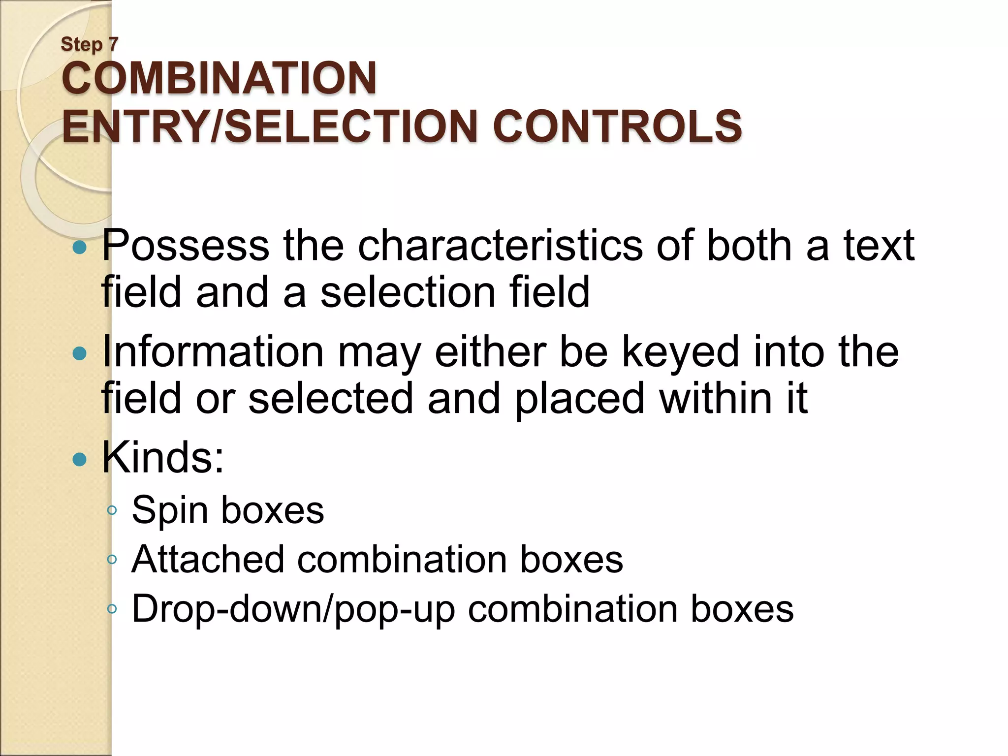 Step 7 COMBINATION ENTRY/SELECTION CONTROLS  Possess the characteristics of both a text field and a selection field  Information may either be keyed into the field or selected and placed within it  Kinds: ◦ Spin boxes ◦ Attached combination boxes ◦ Drop-down/pop-up combination boxes 