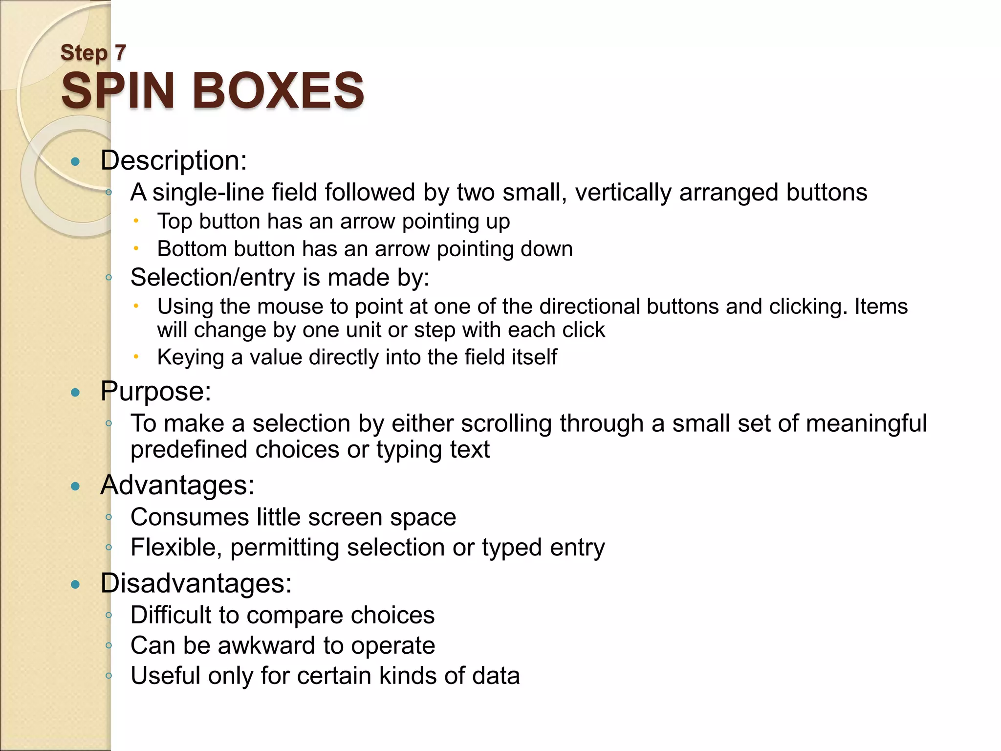 Step 7 SPIN BOXES  Description: ◦ A single-line field followed by two small, vertically arranged buttons  Top button has an arrow pointing up  Bottom button has an arrow pointing down ◦ Selection/entry is made by:  Using the mouse to point at one of the directional buttons and clicking. Items will change by one unit or step with each click  Keying a value directly into the field itself  Purpose: ◦ To make a selection by either scrolling through a small set of meaningful predefined choices or typing text  Advantages: ◦ Consumes little screen space ◦ Flexible, permitting selection or typed entry  Disadvantages: ◦ Difficult to compare choices ◦ Can be awkward to operate ◦ Useful only for certain kinds of data 
