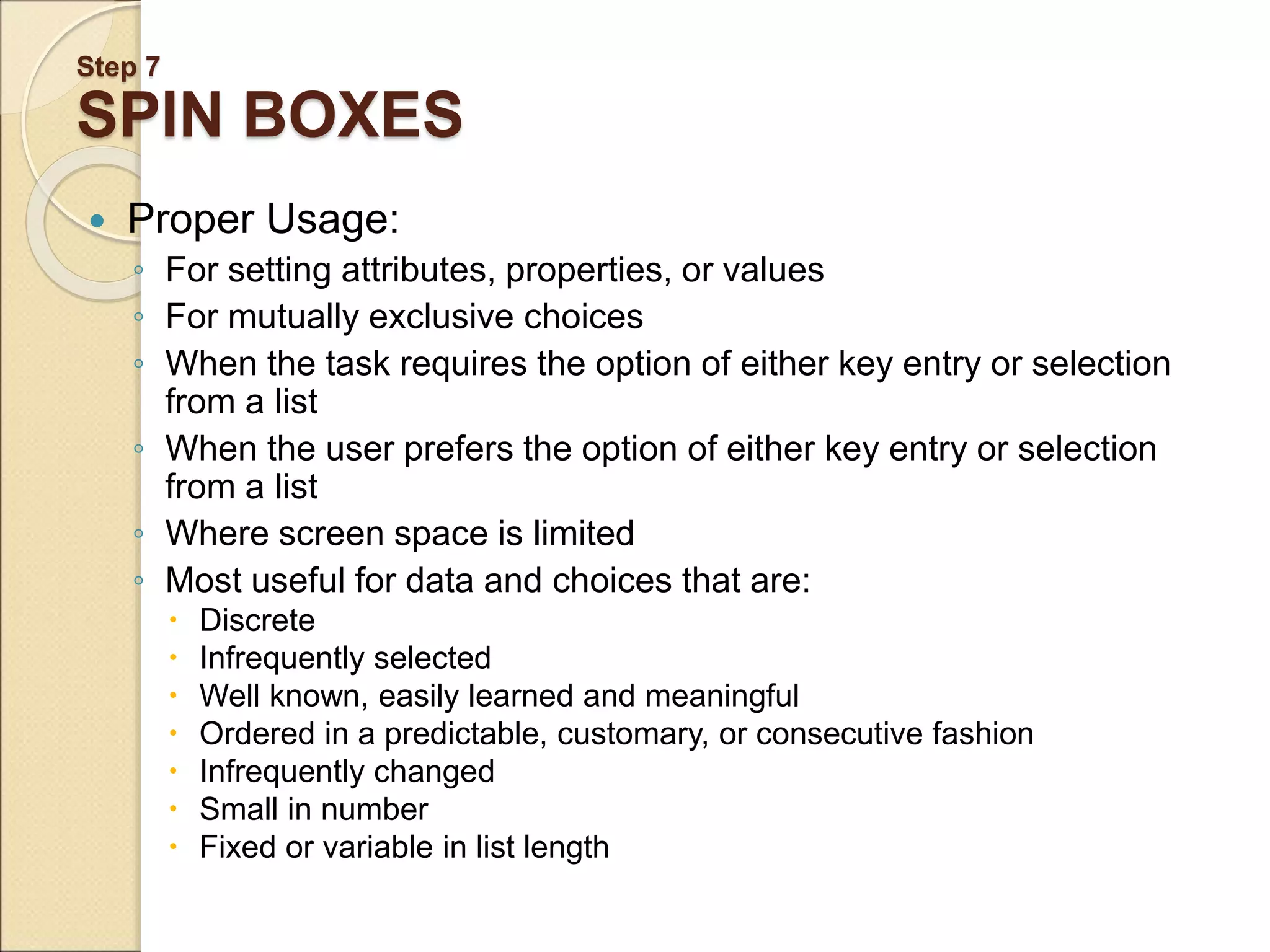 Step 7 SPIN BOXES  Proper Usage: ◦ For setting attributes, properties, or values ◦ For mutually exclusive choices ◦ When the task requires the option of either key entry or selection from a list ◦ When the user prefers the option of either key entry or selection from a list ◦ Where screen space is limited ◦ Most useful for data and choices that are:  Discrete  Infrequently selected  Well known, easily learned and meaningful  Ordered in a predictable, customary, or consecutive fashion  Infrequently changed  Small in number  Fixed or variable in list length 
