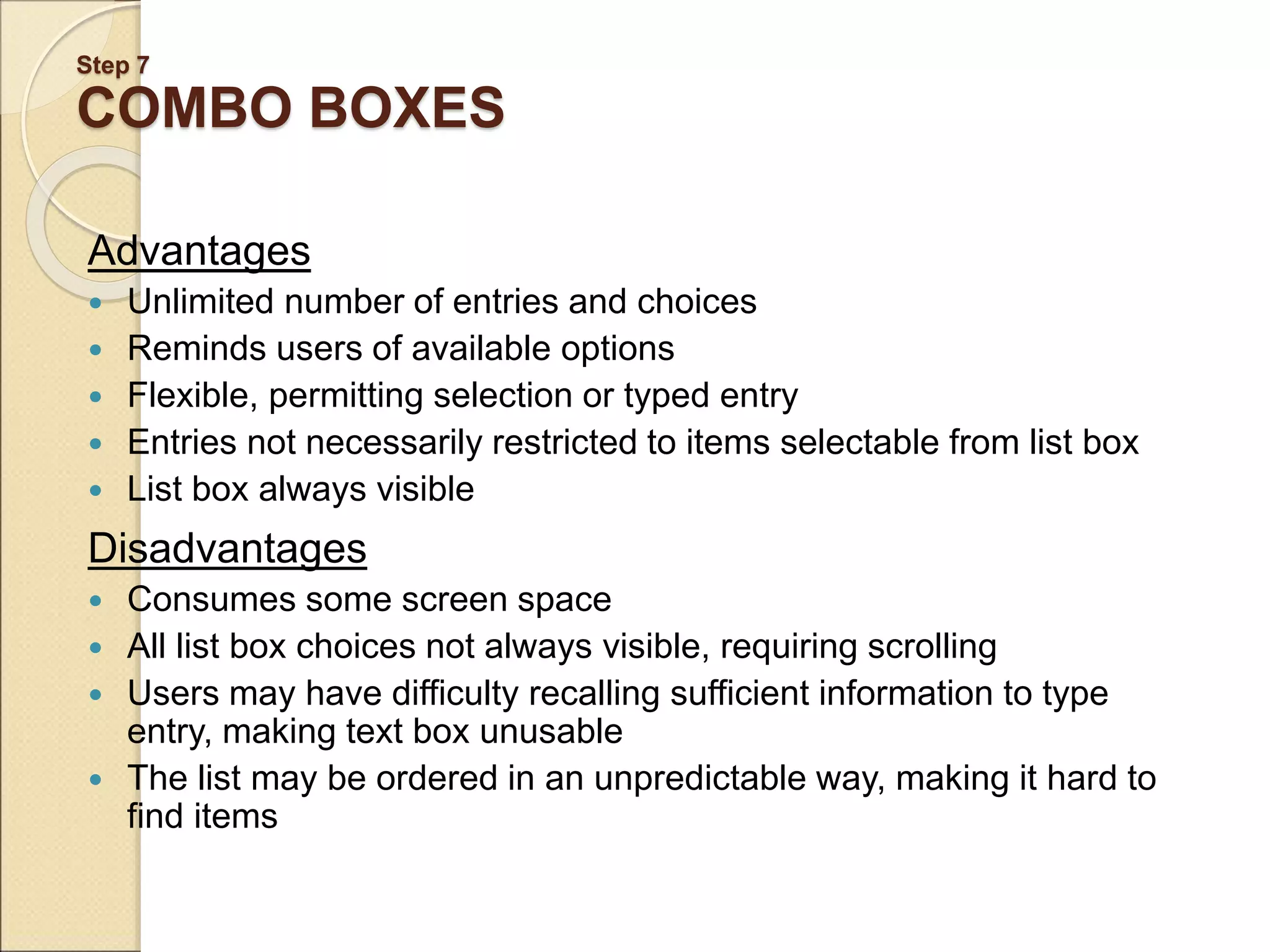 Step 7 COMBO BOXES Advantages  Unlimited number of entries and choices  Reminds users of available options  Flexible, permitting selection or typed entry  Entries not necessarily restricted to items selectable from list box  List box always visible Disadvantages  Consumes some screen space  All list box choices not always visible, requiring scrolling  Users may have difficulty recalling sufficient information to type entry, making text box unusable  The list may be ordered in an unpredictable way, making it hard to find items 