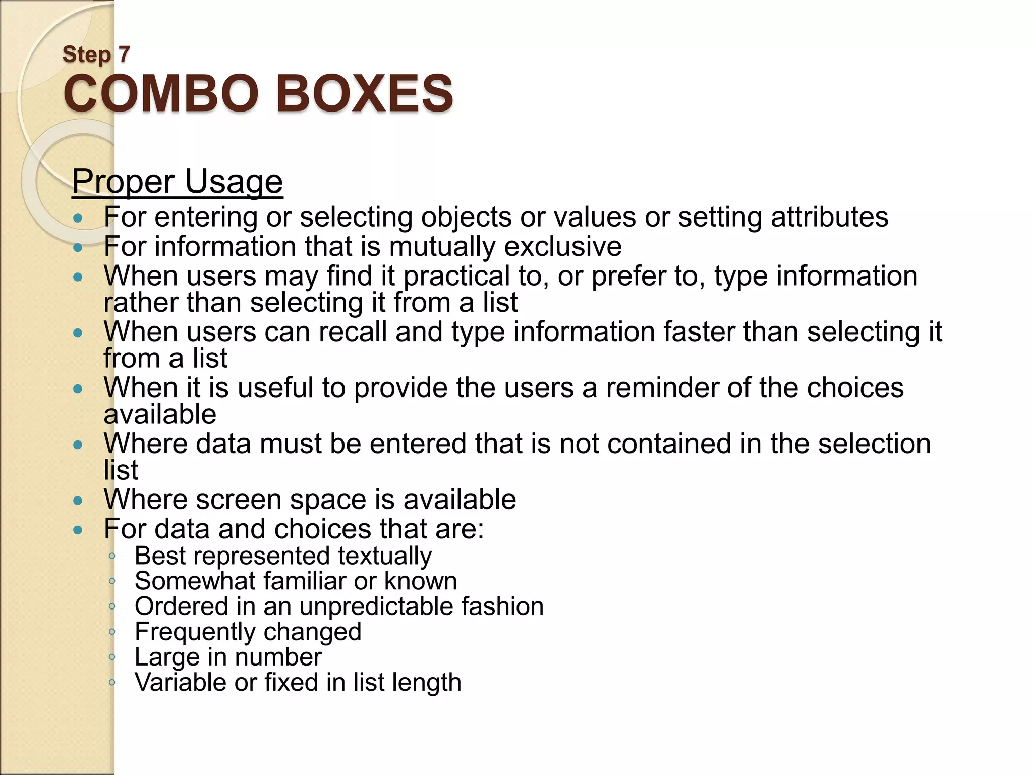 Step 7 COMBO BOXES Proper Usage  For entering or selecting objects or values or setting attributes  For information that is mutually exclusive  When users may find it practical to, or prefer to, type information rather than selecting it from a list  When users can recall and type information faster than selecting it from a list  When it is useful to provide the users a reminder of the choices available  Where data must be entered that is not contained in the selection list  Where screen space is available  For data and choices that are: ◦ Best represented textually ◦ Somewhat familiar or known ◦ Ordered in an unpredictable fashion ◦ Frequently changed ◦ Large in number ◦ Variable or fixed in list length 