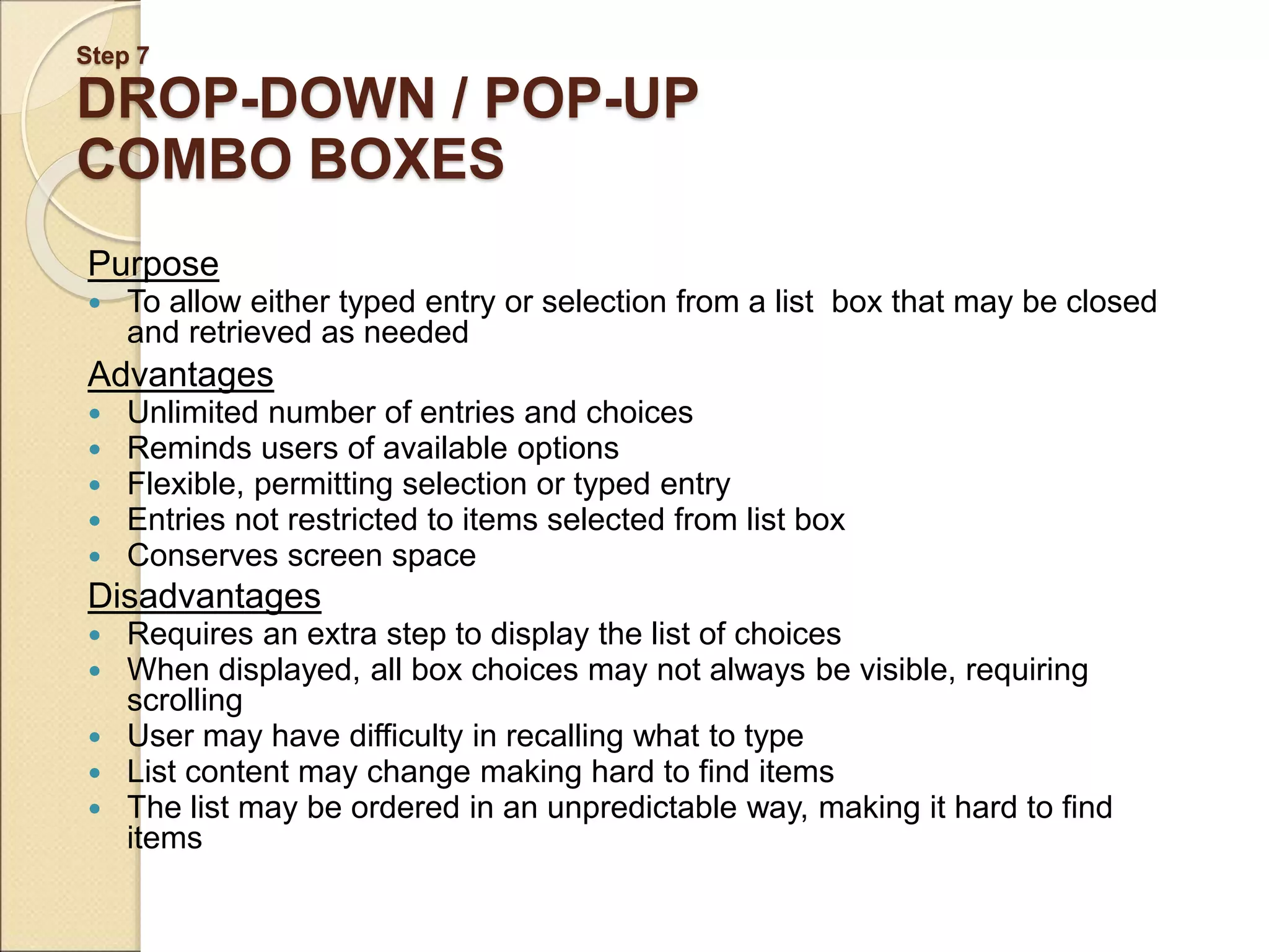 Step 7 DROP-DOWN / POP-UP COMBO BOXES Purpose  To allow either typed entry or selection from a list box that may be closed and retrieved as needed Advantages  Unlimited number of entries and choices  Reminds users of available options  Flexible, permitting selection or typed entry  Entries not restricted to items selected from list box  Conserves screen space Disadvantages  Requires an extra step to display the list of choices  When displayed, all box choices may not always be visible, requiring scrolling  User may have difficulty in recalling what to type  List content may change making hard to find items  The list may be ordered in an unpredictable way, making it hard to find items 
