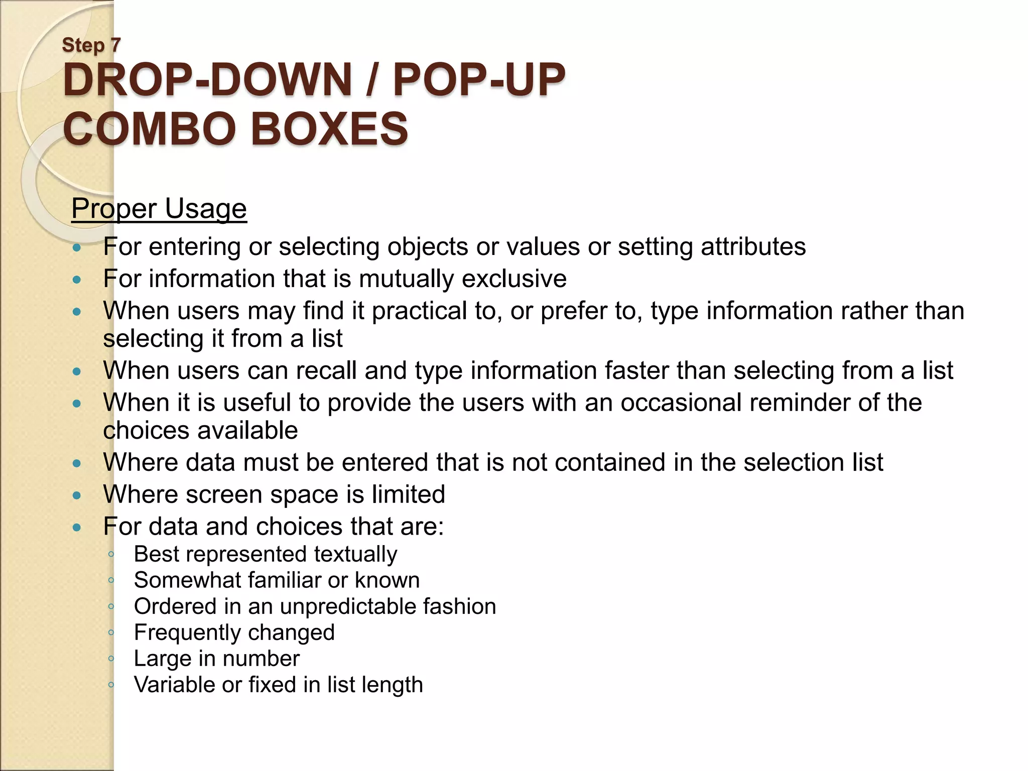 Step 7 DROP-DOWN / POP-UP COMBO BOXES Proper Usage  For entering or selecting objects or values or setting attributes  For information that is mutually exclusive  When users may find it practical to, or prefer to, type information rather than selecting it from a list  When users can recall and type information faster than selecting from a list  When it is useful to provide the users with an occasional reminder of the choices available  Where data must be entered that is not contained in the selection list  Where screen space is limited  For data and choices that are: ◦ Best represented textually ◦ Somewhat familiar or known ◦ Ordered in an unpredictable fashion ◦ Frequently changed ◦ Large in number ◦ Variable or fixed in list length 