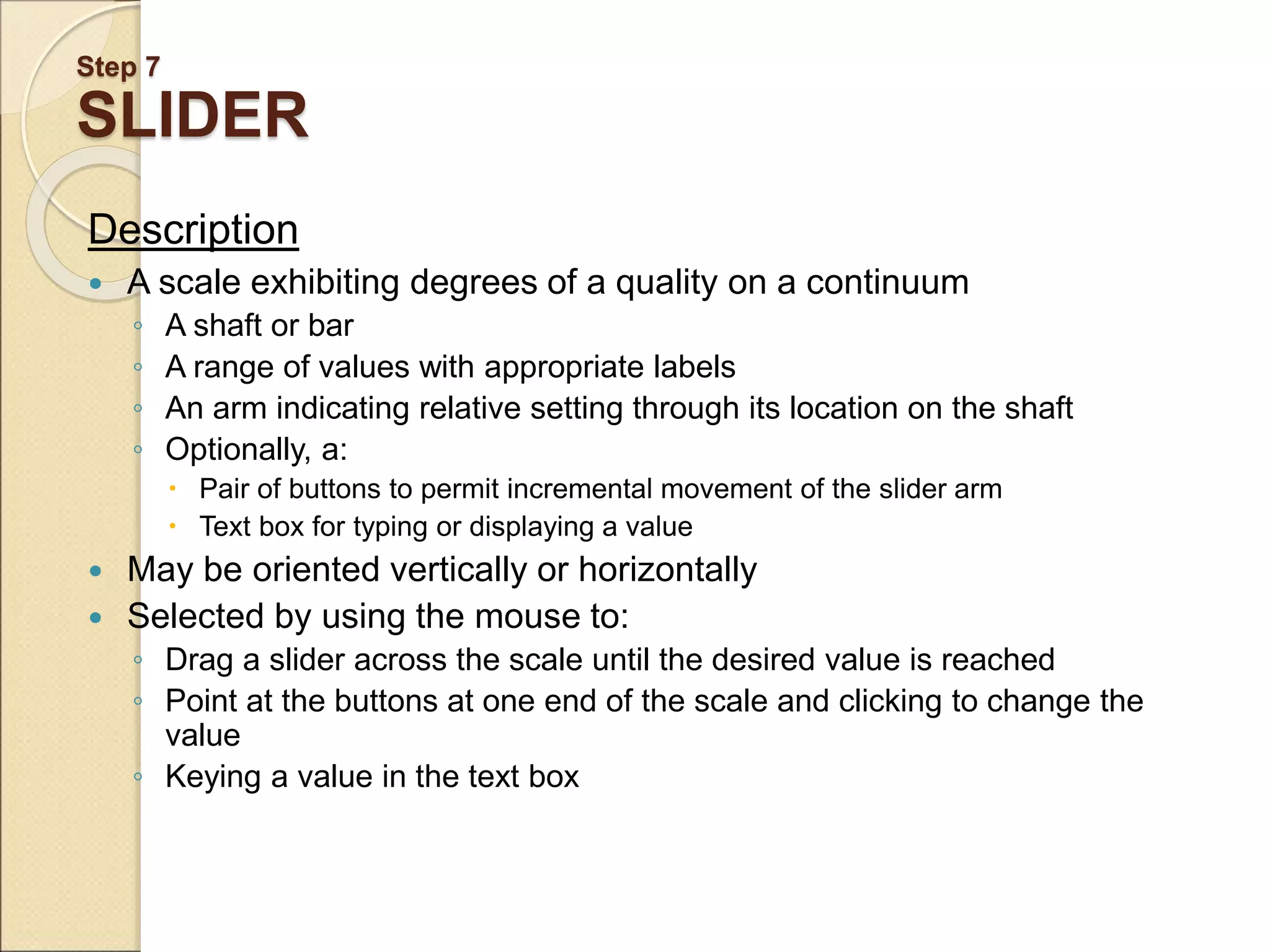 Step 7 SLIDER Description  A scale exhibiting degrees of a quality on a continuum ◦ A shaft or bar ◦ A range of values with appropriate labels ◦ An arm indicating relative setting through its location on the shaft ◦ Optionally, a:  Pair of buttons to permit incremental movement of the slider arm  Text box for typing or displaying a value  May be oriented vertically or horizontally  Selected by using the mouse to: ◦ Drag a slider across the scale until the desired value is reached ◦ Point at the buttons at one end of the scale and clicking to change the value ◦ Keying a value in the text box 