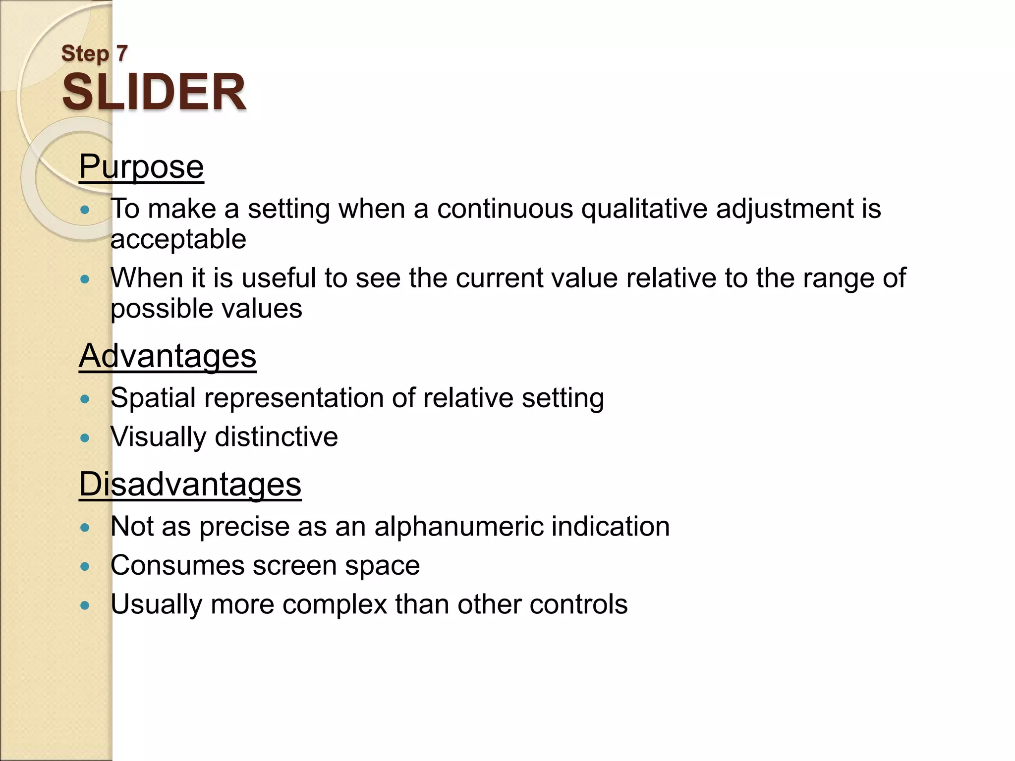 Step 7 SLIDER Purpose  To make a setting when a continuous qualitative adjustment is acceptable  When it is useful to see the current value relative to the range of possible values Advantages  Spatial representation of relative setting  Visually distinctive Disadvantages  Not as precise as an alphanumeric indication  Consumes screen space  Usually more complex than other controls 