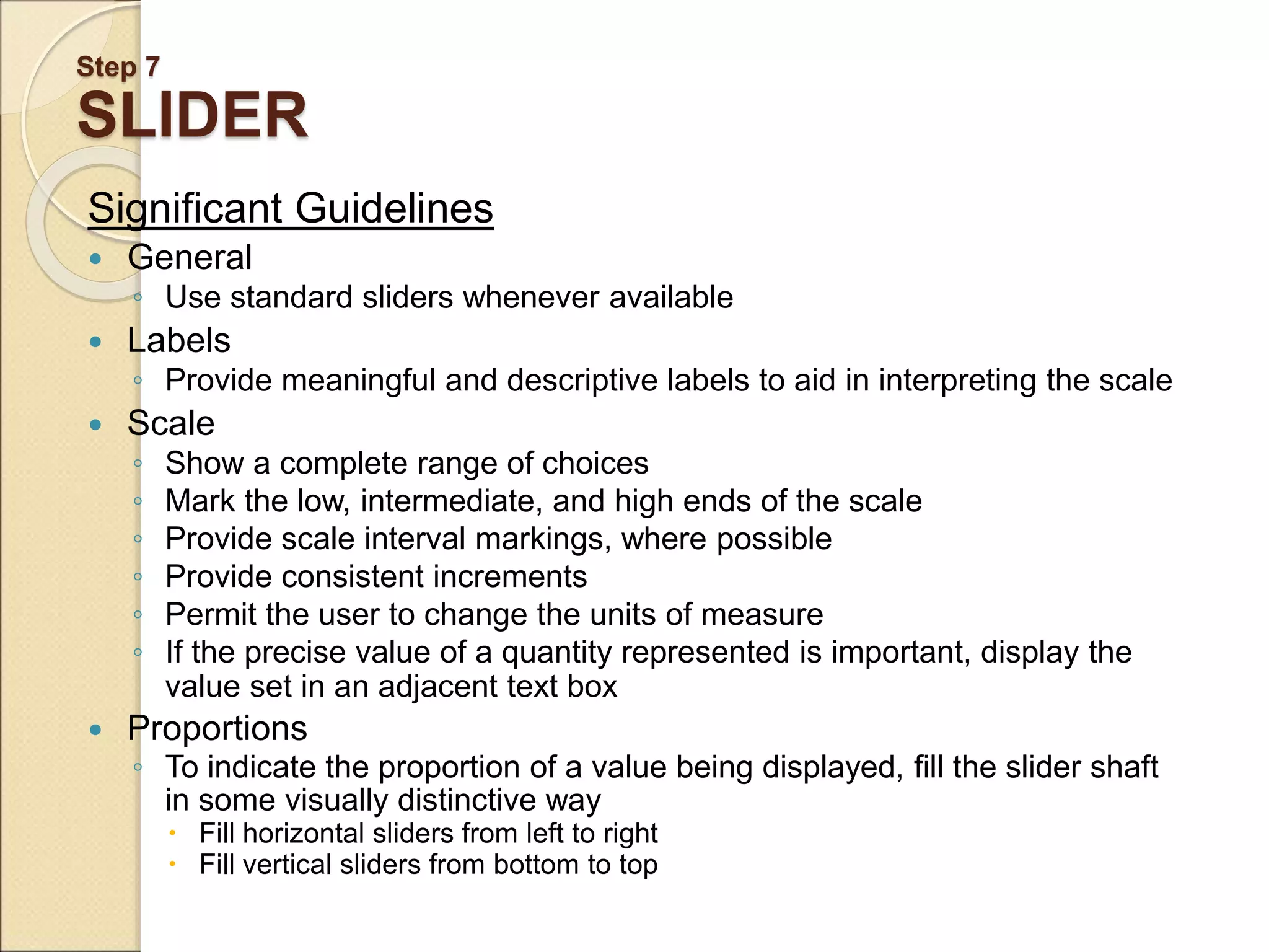 Step 7 SLIDER Significant Guidelines  General ◦ Use standard sliders whenever available  Labels ◦ Provide meaningful and descriptive labels to aid in interpreting the scale  Scale ◦ Show a complete range of choices ◦ Mark the low, intermediate, and high ends of the scale ◦ Provide scale interval markings, where possible ◦ Provide consistent increments ◦ Permit the user to change the units of measure ◦ If the precise value of a quantity represented is important, display the value set in an adjacent text box  Proportions ◦ To indicate the proportion of a value being displayed, fill the slider shaft in some visually distinctive way  Fill horizontal sliders from left to right  Fill vertical sliders from bottom to top 